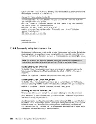 myBackupPws in the /root/TKLMBackup directory. For a Windows backup, simply enter a valid
              Windows path name such as c:TKLMBackup.

              Example 11-7 Taking a backup from the CLI
              [root@dyn9011169152 ~]# /opt/IBM/tivoli/tip/bin/wsadmin.sh -username TKLMAdmin
              -password password -lang jython
              WASX7209I: Connected to process "server1" on node TIPNode using SOAP connector;
              The type of process is: UnManagedProcess
              WASX7031I: For help, enter: "print Help.help()"
              wsadmin>print AdminTask.tklmBackupRun('[-backupDirectory /root/TKLMBackup
              -password myBackupPws]')
              (0) Backup operation succeeded.
              ===============================


              wsadmin>exit
              [root@dyn9011169152 ~]#


11.4.4 Restore by using the command line
              Restore using the Command Line is similar to using the command line from the GUI with the
              advantage you are already at a command prompt so it is more natural to restart the server.
              You could even script up the restore operation so it includes starting and stopping the server.

               Note: TKLM restore is a disruptive operation ensure you only perform restore’s during
               maintenance windows or when you have a primary TKLM up and serving keys.


              Starting the CLI on Windows
              To start the Jython interactive command line as administrator or equivalent user, run the
              following command (assuming TKLM is installed in the default c:IBMtivolitipbin
              directory):
              wsadmin.bat -username TKLMAdmin -password password -lang jython

              Starting the CLI on Linux, AIX, Solaris
              To start the Jython interactive command line as root or equivalent user, run the following
              command (assuming TKLM is installed in the default /opt/IBM/tivoli/tip/bin/ directory):
              wsadmin.sh -username TKLMAdmin -password password -lang jython

              Running the restore from the CLI
              When you are at the wsadmin prompt, you can restore a backup by using the command:
              print AdminTask.tklmBackupRunRestore(‘[-backupFilePath <backup file inc file name>
              -password <backup file password>]')

              After this completes you should have something similar to Example 11-8 on page 367, from a
              linux TKLM server. This example restores a backup file with a password of myBackupPws with
              the full file name. For a Windows backup, simply enter a valid windows path name like
              c:TKLMBackup<backup filename>.jar. The example then restarts the TKLM server, which
              is a required step after performing a restore operation.




366   IBM System Storage Tape Encryption Solutions
 