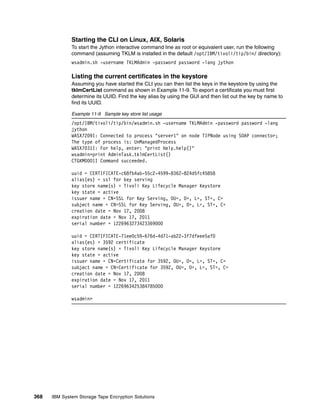 Starting the CLI on Linux, AIX, Solaris
              To start the Jython interactive command line as root or equivalent user, run the following
              command (assuming TKLM is installed in the default /opt/IBM/tivoli/tip/bin/ directory):
              wsadmin.sh -username TKLMAdmin -password password -lang jython

              Listing the current certificates in the keystore
              Assuming you have started the CLI you can then list the keys in the keystore by using the
              tklmCertList command as shown in Example 11-9. To export a certificate you must first
              determine its UUID. Find the key alias by using the GUI and then list out the key by name to
              find its UUID.

              Example 11-9 Sample key store list usage
              /opt/IBM/tivoli/tip/bin/wsadmin.sh -username TKLMAdmin -password password -lang
              jython
              WASX7209I: Connected to process "server1" on node TIPNode using SOAP connector;
              The type of process is: UnManagedProcess
              WASX7031I: For help, enter: "print Help.help()"
              wsadmin>print AdminTask.tklmCertList()
              CTGKM0001I Command succeeded.

              uuid = CERTIFICATE-c68fb4ab-55c2-4599-8362-824d5fc45858
              alias(es) = ssl for key serving
              key store name(s) = Tivoli Key Lifecycle Manager Keystore
              key state = active
              issuer name = CN=SSL for Key Serving, OU=, O=, L=, ST=, C=
              subject name = CN=SSL for Key Serving, OU=, O=, L=, ST=, C=
              creation date = Nov 17, 2008
              expiration date = Nov 17, 2011
              serial number = 1226963273423369000

              uuid = CERTIFICATE-71ee0c59-676d-4d71-ab22-3f7dfeee5af0
              alias(es) = 3592 certificate
              key store name(s) = Tivoli Key Lifecycle Manager Keystore
              key state = active
              issuer name = CN=Certificate for 3592, OU=, O=, L=, ST=, C=
              subject name = CN=Certificate for 3592, OU=, O=, L=, ST=, C=
              creation date = Nov 17, 2008
              expiration date = Nov 17, 2011
              serial number = 1226963425384785000

              wsadmin>




368   IBM System Storage Tape Encryption Solutions
 