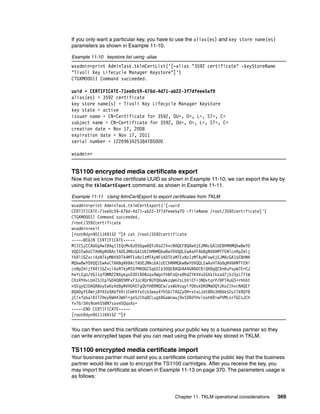 If you only want a particular key, you have to use the alias(es) and key store name(es)
parameters as shown in Example 11-10.

Example 11-10 keystore list using -alias
wsadmin>print AdminTask.tklmCertList('[-alias "3592 certificate" -keyStoreName
"Tivoli Key Lifecycle Manager Keystore"]')
CTGKM0001I Command succeeded.

uuid = CERTIFICATE-71ee0c59-676d-4d71-ab22-3f7dfeee5af0
alias(es) = 3592 certificate
key store name(s) = Tivoli Key Lifecycle Manager Keystore
key state = active
issuer name = CN=Certificate for 3592, OU=, O=, L=, ST=, C=
subject name = CN=Certificate for 3592, OU=, O=, L=, ST=, C=
creation date = Nov 17, 2008
expiration date = Nov 17, 2011
serial number = 1226963425384785000

wsadmin>


TS1100 encrypted media certificate export
Now that we know the certificate UUID as shown in Example 11-10, we can export the key by
using the tklmCertExport command, as shown in Example 11-11.

Example 11-11 Using tklmCertExport to export certificates from TKLM
wsadmin>print AdminTask.tklmCertExport('[-uuid
CERTIFICATE-71ee0c59-676d-4d71-ab22-3f7dfeee5af0 -fileName /root/3592certificate]')
CTGKM0001I Command succeeded.
/root/3592certificate
wsadmin>exit
[root@dyn9011169152 ~]# cat /root/3592certificate
-----BEGIN CERTIFICATE-----
MIICSjCCAbOgAwIBAgIIEQcMvBJ05GgwDQYJKoZIhvcNAQEFBQAwVjEJMAcGA1UEBhMAMQkwBwYD
VQQIEwAxCTAHBgNVBAcTADEJMAcGA1UEChMAMQkwBwYDVQQLEwAxHTAbBgNVBAMTFENlcnRpZmlj
YXRlIGZvciAzNTkyMB4XDTA4MTExNzIzMTAyNFoXDTExMTExNzIzMTAyNFowVjEJMAcGA1UEBhMA
MQkwBwYDVQQIEwAxCTAHBgNVBAcTADEJMAcGA1UEChMAMQkwBwYDVQQLEwAxHTAbBgNVBAMTFENl
cnRpZmljYXRlIGZvciAzNTkyMIGfMA0GCSqGSIb3DQEBAQUAA4GNADCBiQKBgQCXnKuPspW7ErCJ
heYLEgU/VGI1qfOMN22NXgkgsO3DIR0BzqvAWgnYhBFoQraRhdZYK4Vu55XkIkzad7jVJ3yL771W
CXzRYHvLUmISIEpTGD4QBDSMFxF3JcRQrBUYQHuWkzqWn2sLbViEF+3NQvtqrP/8PTAuGS+rhhbt
n5EgyQIDAQABoyEwHzAdBgNVHQ4EFgQUYH89NQCw/zxWUVsqylfO6skOKOMwDQYJKoZIhvcNAQEF
BQADgYEAWrj8YX5z0AbfVAi1CmhVfxEcb3eeyXfh5b/7AGZy0H+xtxLJdt8Ro3H66k52uI7kRQf8
jCixfpbal8ITZHey6WH43WHl+gnSJIhq8CLugbRGaWcwuj9xS0RdYHvloxhKBiwPVMLsrTGCsJCh
Yv7GiSHs9UehS58N7savmSQqaXo=
-----END CERTIFICATE-----
[root@dyn9011169152 ~]#


You can then send this certificate containing your public key to a business partner so they
can write encrypted tapes that you can read using the private key stored in TKLM.

TS1100 encrypted media certificate import
Your business partner must send you a certificate containing the public key that the business
partner would like to use to encrypt the TS1100 cartridges. After you receive the key, you
may import the certificate as shown in Example 11-13 on page 370. The parameters usage is
as follows:


                                              Chapter 11. TKLM operational considerations   369
 