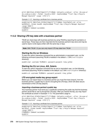 print AdminTask.tklmCertImport('[-fileName <full path to certificate> -alias <the name of
              the certificate in tklm> -format <base64 or DER> -keyStoreName "Tivoli Key Lifecycle
              Manager Keystore" -usage <3592>]')

              Example 11-12 Importing a certificate from a business partner
              wsadmin>print AdminTask.tklmCertImport('[-fileName /root/bpCert.cer -alias
              bp3592Cert -format base64 -keyStoreName "Tivoli Key Lifecycle Manager Keystore"
              -usage 3592]')
              CTGKM0001I Command succeeded.
              wsadmin>


11.5.2 Sharing LTO key data with a business partner
              TKLM can share keys with business partners by using TKLM by exporting the symeteric or
              secret keys. These keys are then imported into the business partner’s key store and may be
              used to read or write tapes written with the same key or keys.

               Note: With TKLM 1.0 you can only import LTO key data from TKLM


              Starting the CLI on Windows
              To start the Jython interactive command line as administrator or equivalent user, run the
              following command (assuming TKLM is installed in the default c:IBMtivolitipbin
              directory):
              wsadmin.bat -username TKLMAdmin -password password -lang jython

              Starting the CLI on Linux, AIX, Solaris
              To start the Jython interactive command line as root or equivalent user, run the following
              command (assuming TKLM is installed in the default /opt/IBM/tivoli/tip/bin/ directory):
              wsadmin.sh -username TKLMAdmin -password password -lang jython

              LTO encrypted media key group export
              Before you can export keys to a business partner you must first have (import), from the
              business partner, a public key to use for encrypting the LTO keys, which will allow secure
              transmission of the LTO key (export).

              Importing a business partner’s public key
              Your business partner must send you a certificate containing the public key that the business
              partner would like to use to encrypt the LTO keys. After you receive the key, you may import
              the certificate as shown in Example 11-13. The parameters usage is:
              print AdminTask.tklmCertImport('[-fileName <full path to certificate> -alias <the name of
              the certificate in tklm> -format <base64 or DER> -keyStoreName "Tivoli Key Lifecycle
              Manager Keystore" -usage <3592>]')

              Example 11-13 Importing a certificate from a business partner
              wsadmin>print AdminTask.tklmCertImport('[-fileName /root/bpCert.cer -alias
              bpLTOCert -format base64 -keyStoreName "Tivoli Key Lifecycle Manager Keystore"
              -usage 3592]')
              CTGKM0001I Command succeeded.
              wsadmin>



370   IBM System Storage Tape Encryption Solutions
 
