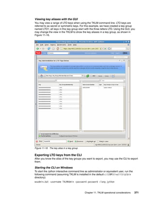 Viewing key aliases with the GUI
You may view a range of LTO keys when using the TKLM command line. LTO keys are
referred to as secret or symmetric keys. For this example, we have created a key group
named LTO1; all keys in this key group start with the three letters LTO. Using the GUI, you
may change the view in the TKLM to show the key aliases in a key group, as shown in
Figure 11-16.




Figure 11-16 The key alias in a key group


Exporting LTO keys from the CLI
After you know the alias of the key groups you want to export, you may use the CLI to export
them.

Starting the CLI on Windows
To start the Jython interactive command line as administrator or equivalent user, run the
following command (assuming TKLM is installed in the default c:IBMtivolitipbin
directory):
wsadmin.bat -username TKLMAdmin -password password -lang jython



                                             Chapter 11. TKLM operational considerations    371
 