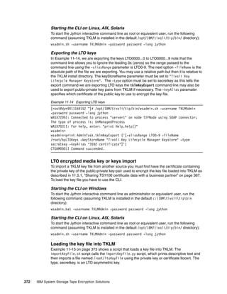 Starting the CLI on Linux, AIX, Solaris
              To start the Jython interactive command line as root or equivalent user, run the following
              command (assuming TKLM is installed in the default /opt/IBM/tivoli/tip/bin/ directory):
              wsadmin.sh -username TKLMAdmin -password password -lang jython

              Exporting the LTO keys
              In Example 11-14, we are exporting the keys LTO0000...0 to LTO0000...9 note that the
              command line allows you to ignore the leading 0s (zeros) so the range passed to the
              command line using the -aliasRange parameter is LTO0-9. The next option -fileName is the
              absolute path of the file we are exporting. You may use a relative path but then it is relative to
              the TKLM install directory. The keyStoreName parameter must be set to "Tivoli Key
              Lifecycle Manager Keystore". The -type option must be set to secretkey as this tells the
              export command we are exporting LTO keys the tklmKeyExport command line may also be
              used to export public-private key pairs from TKLM if necessary. The -keyAlias paramater
              specifies which certificate of the public key to use to encrypt the key file.

              Example 11-14 Exporting LTO keys
              [root@dyn9011169152 ~]# /opt/IBM/tivoli/tip/bin/wsadmin.sh -username TKLMAdmin
              -password password -lang jython
              WASX7209I: Connected to process "server1" on node TIPNode using SOAP connector;
              The type of process is: UnManagedProcess
              WASX7031I: For help, enter: "print Help.help()"
              wsadmin>
              wsadmin>print AdminTask.tklmKeyExport ('[-aliasRange LTO0-9 -fileName
              /root/bpLTOKeys -keyStoreName "Tivoli Key Lifecycle Manager Keystore" -type
              secretkey -keyAlias "3592 certificate"]')
              CTGKM0001I Command succeeded.


              LTO encrypted media key or keys import
              To import a TKLM key file from another source you must first have the certificate containing
              the private key of the public-private key-pair used to encrypt the key file loaded into TKLM as
              described in 11.5.1, “Sharing TS1100 certificate data with a business partner” on page 367.
              To load the key file you have to use the CLI.

              Starting the CLI on Windows
              To start the Jython interactive command line as administrator or equivalent user, run the
              following command (assuming TKLM is installed in the default c:IBMtivolitipbin
              directory):
              wsadmin.bat -username TKLMAdmin -password password -lang jython

              Starting the CLI on Linux, AIX, Solaris
              To start the Jython interactive command line as root or equivalent user, run the following
              command (assuming TKLM is installed in the default /opt/IBM/tivoli/tip/bin/ directory):
              wsadmin.sh -username TKLMAdmin -password password -lang jython

              Loading the key file into TKLM
              Example 11-15 on page 373 shows a script that loads a key file into TKLM. The
              importKeyFile.sh script calls the importKeyFile.py script, which prints descriptive text and
              then imports a file named /root/ltoKeyFile using the private key or certificate ltocert. The
              type, secretkey, is an LTO asymmetric key.




372   IBM System Storage Tape Encryption Solutions
 