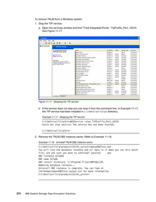 To remove TKLM from a Windows system:
              1. Stop the TIP service:
                 a. Open the services window and find “Tivoli Integrated Portal - TipProfile_Port_16310.
                    See Figure 11-17.




                 Figure 11-17 Stopping the TIP service

                 b. If the service does not stop you can stop it from the command line. In Example 11-17,
                    the TIP service had been installed in c:ibmtivolitip directory.

                    Example 11-17 Stopping the TIP service
                    C:ibmtivolitipbin>WASService -stop TIPProfile_Port_16310
                    Could not stop service: The service has not been started.

                    C:ibmtivolitipbin>

              2. Remove the TKLM DB2 instance owner. Refer to Example 11-18.

                 Example 11-18 Uninstall TKLM DB2 instance owner
                 C:ibmtivolitipproductstklm_uninst>removeDB2Inst.bat
                 You will lose the database instance and all data in it when you run this batch
                 file, are you sure you want to continue? (yes/no)     yes
                 DB2 instance tklmdb2
                 DB2 name tklmdb
                 DB2 install directory C:Program FilesIBMSQLLIB
                 Removing database instance...
                 Uninstall DB2 instance is complete. You can look at
                 tklmtempremoveDB2Inst.output.txt for more information
                 C:ibmtivolitipproductstklm_uninst>




374   IBM System Storage Tape Encryption Solutions
 