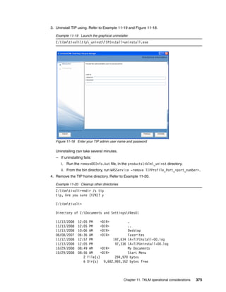 3. Uninstall TIP using. Refer to Example 11-19 and Figure 11-18.

   Example 11-19 Launch the graphical uninstaller
   C:ibmtivolitip_uninstTIPInstall>uninstall.exe




   Figure 11-18 Enter your TIP admin user name and password

   Uninstalling can take several minutes.
   – If uninstalling fails:
      i. Run the removeDEInfo.bat file, in the productstklm_uninst directory.
      ii. From the bin directory, run WASService -remove TIPProfile_Port_<port_number>.
4. Remove the TIP home directory. Refer to Example 11-20.

   Example 11-20 Cleanup other directories
   C:ibmtivoli>rmdir /s tip
   tip, Are you sure (Y/N)? y

   C:ibmtivoli>

   Directory of C:Documents and SettingsVRes01

   11/13/2008    12:05 PM     <DIR>          .
   11/13/2008    12:05 PM     <DIR>          ..
   11/13/2008    10:06 AM     <DIR>          Desktop
   08/08/2007    06:36 AM     <DIR>          Favorites
   11/12/2008    12:57 PM            197,634 IA-TIPInstall-00.log
   11/13/2008    12:05 PM             97,336 IA-TIPUninstall-00.log
   10/29/2008    08:49 AM     <DIR>          My Documents
   10/29/2008    08:56 AM     <DIR>          Start Menu
                    2 File(s)         294,970 bytes
                    6 Dir(s)    9,682,993,152 bytes free



                                              Chapter 11. TKLM operational considerations   375
 
