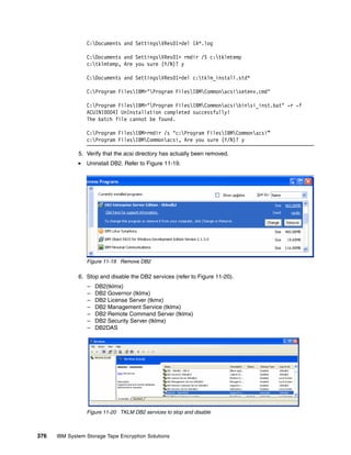 C:Documents and SettingsVRes01>del IA*.log

                 C:Documents and SettingsVRes01> rmdir /S c:tklmtemp
                 c:tklmtemp, Are you sure (Y/N)? y

                 C:Documents and SettingsVRes01>del c:tklm_install.std*

                 C:Program FilesIBM>"Program FilesIBMCommonacsisetenv.cmd"

                 C:Program FilesIBM>"Program FilesIBMCommonacsibinsi_inst.bat" -r -f
                 ACUINI0004I UnInstallation completed successfully!
                 The batch file cannot be found.

                 C:Program FilesIBM>rmdir /s "c:Program FilesIBMCommonacsi”
                 c:Program FilesIBMCommonacsi, Are you sure (Y/N)? y

              5. Verify that the acsi directory has actually been removed.
                 Uninstall DB2. Refer to Figure 11-19.




                 Figure 11-19 Remove DB2

              6. Stop and disable the DB2 services (refer to Figure 11-20).
                 –   DB2(tklmx)
                 –   DB2 Governor (tklmx)
                 –   DB2 License Server (tkmx)
                 –   DB2 Management Service (tklmx)
                 –   DB2 Remote Command Server (tklmx)
                 –   DB2 Security Server (tklmx)
                 –   DB2DAS




                 Figure 11-20 TKLM DB2 services to stop and disable



376   IBM System Storage Tape Encryption Solutions
 