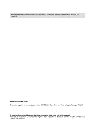 Note: Before using this information and the product it supports, read the information in “Notices” on
 page xiii.




Third Edition (May 2009)

This edition applies to the introduction of the IBM TS1130 Tape Drive and Tivoli Lifecycle Manager (TKLM)




© Copyright International Business Machines Corporation 2008, 2009. All rights reserved.
Note to U.S. Government Users Restricted Rights -- Use, duplication or disclosure restricted by GSA ADP Schedule
Contract with IBM Corp.
 