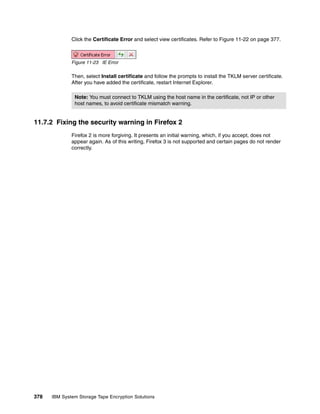 Click the Certificate Error and select view certificates. Refer to Figure 11-22 on page 377.



              Figure 11-23 IE Error

              Then, select Install certificate and follow the prompts to install the TKLM server certificate.
              After you have added the certificate, restart Internet Explorer.

               Note: You must connect to TKLM using the host name in the certificate, not IP or other
               host names, to avoid certificate mismatch warning.


11.7.2 Fixing the security warning in Firefox 2
              Firefox 2 is more forgiving. It presents an initial warning, which, if you accept, does not
              appear again. As of this writing, Firefox 3 is not supported and certain pages do not render
              correctly.




378   IBM System Storage Tape Encryption Solutions
 