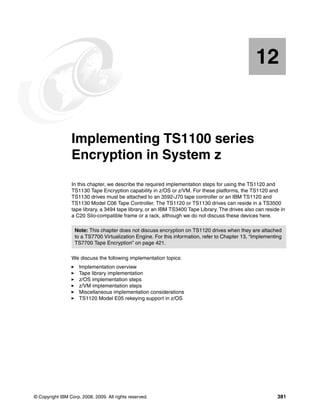 12


   Chapter 12.   Implementing TS1100 series
                 Encryption in System z
                 In this chapter, we describe the required implementation steps for using the TS1120 and
                 TS1130 Tape Encryption capability in z/OS or z/VM. For these platforms, the TS1120 and
                 TS1130 drives must be attached to an 3592-J70 tape controller or an IBM TS1120 and
                 TS1130 Model C06 Tape Controller. The TS1120 or TS1130 drives can reside in a TS3500
                 tape library, a 3494 tape library, or an IBM TS3400 Tape Library. The drives also can reside in
                 a C20 Silo-compatible frame or a rack, although we do not discuss these devices here.

                   Note: This chapter does not discuss encryption on TS1120 drives when they are attached
                   to a TS7700 Virtualization Engine. For this information, refer to Chapter 13, “Implementing
                   TS7700 Tape Encryption” on page 421.

                 We discuss the following implementation topics:
                     Implementation overview
                     Tape library implementation
                     z/OS implementation steps
                     z/VM implementation steps
                     Miscellaneous implementation considerations
                     TS1120 Model E05 rekeying support in z/OS




© Copyright IBM Corp. 2008, 2009. All rights reserved.                                                      381
 