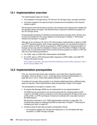 12.1 Implementation overview
              The implementation steps can include:
                 The installation of the tape library, TS1120 and TS1130 tape drives, and tape controllers
                 A firmware upgrade of the tape and library components and installation of the required
                 software support

              We will assume here that the drives, libraries, and controllers have already been installed and
              are operating without encryption. We describe what is required to implement encryption on
              the TS1120 tape drives.

              All prerequisites necessary for hardware (microcode levels for the tape drives, libraries, and
              so forth) and software for the various platforms are discussed in Chapter 4, “Planning for
              software and hardware” on page 91.

              Although we do not discuss TS1120 or TS1130 encryption implementation in detail for z/VSE
              and z/TPF operating systems, both of these operating systems use out-of-band encryption in
              a manner similar to z/VM. Use the procedures for z/VM to enable out-of-band encryption on
              the tape control units after the installation of feature code (FC) 5595 or FC9595 on the tape
              control units. For information about how to control and set encryption for z/VSE or z/TPF, we
              refer you to the following publications:
                 For z/VSE, refer to z/VSE V4R1 Administration, SC33-8304.
                 For z/TPF, refer to z/TPF Enterprise Edition Operations, GTPO-1MS5, at the IBM TPF
                 Product Information Center:
                 http://publib.boulder.ibm.com/infocenter/tpfhelp/current/index.jsp?topic=/com.i
                 bm.tpf.doc/pichHome.html



12.2 Implementation prerequisites
              First, you must have tape drives, tape controllers, and a tape library operating without
              encryption, which we review in 12.2.1, “Initial tape library hardware implementation” on
              page 383 and in 12.2.2, “Initial z/OS software definitions” on page 384.

              To enable and use tape data encryption in an already installed tape library, additional setup
              steps are required. These implementation steps are described in detail in this chapter.

              The prerequisites for encryption in System z are:
                 Encryption Key Manager (EKM) can be implemented on any supported platform.
                 The EKM must be connected to and communicating with the operating system (z/OS
                 in-band) or the EKM must be connected to and communicating with the tape control units
                 (z/VM, z/VSE, or z/TPF out-of-band). At least one certificate with a key label must be in
                 the EKM keystore.
                 We provide an overview in 12.3, “EKM implementation overview” on page 385. The
                 complete setup steps for implementing EKM are described in Chapter 7, “Planning and
                 managing your keys” on page 227.
                 Hardware setup for tape data encryption prerequisites include:
                 – An encryption-capable TS1120 tape drive attached to a TS1120 Model C06 Tape
                   Controller or a 3592-J70 tape controller.




382   IBM System Storage Tape Encryption Solutions
 