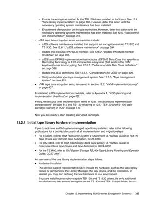 – Enable the encryption method for the TS1120 drives installed in the library. See 12.4,
                “Tape library implementation” on page 386. However, defer this action until the
                necessary operating system maintenance has been installed.
              – Enablement of encryption on the tape controllers. However, defer this action until the
                necessary operating systems maintenance has been installed. See 12.5, “Tape control
                unit implementation” on page 394.
              z/OS tape data encryption setup prerequisites include:
              – z/OS software maintenance installed that supports an encryption-enabled TS1120 and
                TS1130. See 12.6.1, “z/OS software maintenance” on page 394.
              – Update the IECIOSxx PARMLIB member. See 12.6.2, “Update PARMLIB member
                IECIOSxx” on page 395.
              – z/OS basic DFSMS implementation that includes a DFSMS Data Class that specifies a
                Recording Technology of EE2 and specifies a key label (that exists in the EKM
                keystore) to use for encrypting. See 12.6.3, “Define or update Data Class definitions”
                on page 396.
              – Update the JES3 definitions. See 12.6.4, “Considerations for JES3” on page 400.
              – Verify and update your tape management system. See 12.6.5, “Tape management
                system” on page 401.
              z/VM tape data encryption setup is covered in section 12.7, “z/VM implementation steps”
              on page 407.

           For detailed z/OS implementation checklists, refer to Appendix A, “z/OS planning and
           implementation checklists” on page 557.

           Finally, we discuss other implementation items in 12.8, “Miscellaneous implementation
           considerations” on page 415 and TS1120 rekeying in 12.9, “TS1120 and TS1130 tape
           cartridge rekeying in z/OS” on page 416.

           Now, you are ready to start creating encrypted cartridges.


12.2.1 Initial tape library hardware implementation
           If you do not have an IBM system-managed tape library installed, refer to the following
           publications for a detailed discussion of all implementation and migration steps:
              For TS3500, refer to IBM TS3500 for System z Attachment: A Practical Guide to TS1120
              Tape Drives and TS3500 Tape Automation, SG24-6789.
              For IBM 3494, refer to IBM TotalStorage 3494 Tape Library: A Practical Guide to
              Enterprise-Class Tape Drives and Tape Automation, SG24-4632.
              For the TS3400, refer to IBM System Storage TS3400 Tape Library Planning and Operator
              Guide, GC27-2107.

           An overview of the tape library implementation steps follows:
              Hardware installation
              The service support representative (SSR) installs the hardware, such as the tape library
              frames or components, the Library Manager, the tape drives, and the controllers. In
              parallel, you may start defining the new hardware to your environment.
              If you are installing encryption-capable TS1120 and TS1130 drives, the only additional
              installation step is to enable encryption on the TS1120 and TS1130 tape drives, but not



                                      Chapter 12. Implementing TS1100 series Encryption in System z   383
 