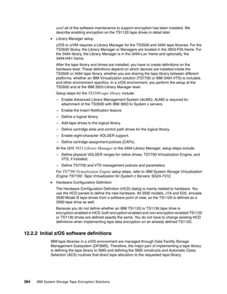 until all of the software maintenance to support encryption has been installed. We
                 describe enabling encryption on the TS1120 tape drives in detail later.
                 Library Manager setup
                 z/OS or z/VM requires a Library Manager for the TS3500 and 3494 tape libraries. For the
                 TS3500 library, the Library Manager or Managers are located in the 3953-F05 frame. For
                 the 3494 library, the Library Manager is in the 3494-Lxx frame and optionally, the
                 3494-HA1 frame.
                 After the tape library and drives are installed, you have to create definitions on the
                 hardware level. These definitions depend on which devices are installed inside the
                 TS3500 or 3494 tape library, whether you are sharing the tape library between different
                 platforms, whether an IBM Virtualization solution (TS7700 or IBM 3494 VTS) is included,
                 and other environment specifics. In a z/OS environment, you perform the setup at the
                 TS3500 and at the IBM 3953 Library Manager level.
                 Setup steps for the TS3500 tape library include:
                 – Enable Advanced Library Management System (ALMS). ALMS is required for
                   attachment of the TS3500 with IBM 3953 to System z servers.
                 – Enable the Insert Notification feature.
                 – Define a logical library.
                 – Add tape drives to the logical library.
                 – Define cartridge slots and control path drives for the logical library.
                 – Enable eight-character VOLSER support.
                 – Define cartridge assignment policies (CAPs).
                 At the IBM 3953 Library Manager or the 3494 Library Manager, setup steps include:
                 – Define physical VOLSER ranges for native drives, TS7700 Virtualization Engine, and
                   VTS, if installed.
                 – Define TS7700 and VTS management policies and parameters.
                 For TS7700 Virtualization Engine setup steps, refer to IBM System Storage Virtualization
                 Engine TS7700: Tape Virtualization for System z Servers, SG24-7312.
                 Hardware Configuration Definition
                 The Hardware Configuration Definition (HCD) dialog is mainly related to hardware. You
                 use the HCD panels to define the new hardware. All 3592 models, J1A and E05, emulate
                 3590 Model B tape drives from a software point of view, so the TS1120 is defined as a
                 3590 tape drive as well.
                 Because you do not define whether an IBM TS1120 or TS1130 tape drive is
                 encryption-enabled in HCD, both encryption-enabled and non-encryption-enabled TS1120
                 or TS1130 drives are defined exactly the same. You do not have to change existing HCD
                 definitions when implementing tape data encryption on an already defined TS1120.


12.2.2 Initial z/OS software definitions
              IBM tape libraries in a z/OS environment are managed through Data Facility Storage
              Management Subsystem (DFSMS). Therefore, the major part of implementing a tape library
              is defining the tape library to SMS and defining the SMS constructs and Automatic Class
              Selection (ACS) routines that direct tape allocation to the requested tape library.




384   IBM System Storage Tape Encryption Solutions
 