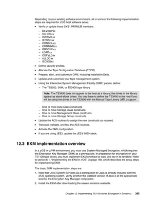 Depending on your existing software environment, all or some of the following implementation
        steps are required for z/OS host software setup:
           Verify or update these SYS1.PARMLIB members:
           –   DEVSUPxx
           –   SCHEDxx
           –   IGDSMSxx
           –   IEFSSNxx
           –   CONSOLxx
           –   COMMNDxx
           –   GRSCNFxx
           –   LOADxx
           –   COFVLDxx
           –   ALLOCxx
           –   IECIOSxx
           Define security profiles.
           Allocate the Tape Configuration Database (TCDB).
           Prepare, start, and customize OAM, including Installation Exits.
           Update and customize your tape management system.
           Using the Interactive System Management Facility (ISMF) panels, define:
           – The TS3500, 3494, or TS3400 tape library

                Note: The TS3400 does not appear to the host as a library; the drives in the library
                appear as stand-alone drives. You only have to define the TS3400 to the host if you
                will be using the drives in the TS3400 with the Manual Tape Library (MTL) support.

           –   One or more Data Class constructs
           –   One or more Storage Class constructs
           –   One or more Management Class constructs
           –   One or more Storage Group constructs
           Update the ACS routines to assign the new constructs as required.
           Translate, validate, and test the ACS routines.
           Activate the SMS configuration.
           If you are using JES3, update the JES3 INISH deck.



12.3 EKM implementation overview
        In a z/OS or z/VM environment, you must use System-Managed Encryption, which requires
        the Encryption Key Manager (EKM) as a prerequisite. In preparation for encryption on your
        TS1120 tape drives, you must implement EKM and have at least one key in its keystore. Refer
        to section 6.1, “Implementing the EKM in z/OS” on page 160, which describes the setup steps
        for implementing EKM.

        The basic EKM implementation steps are:
        1. Note that UNIX System Services as a prerequisite for Java is already included with the
           z/OS operating system. Verify whether the installed version of Java is at the appropriate
           level for the Encryption Key Manager component.
        2. Install the EKM after downloading the newest versions available.



                                       Chapter 12. Implementing TS1100 series Encryption in System z   385
 