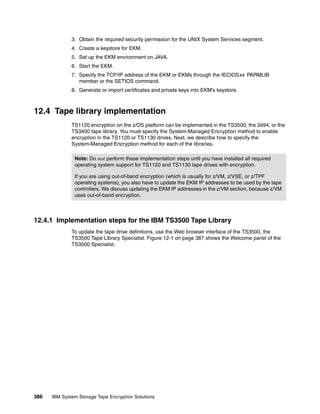 3. Obtain the required security permission for the UNIX System Services segment.
              4. Create a keystore for EKM.
              5. Set up the EKM environment on JAVA.
              6. Start the EKM.
              7. Specify the TCP/IP address of the EKM or EKMs through the IECIOSxx PARMLIB
                 member or the SETIOS command.
              8. Generate or import certificates and private keys into EKM’s keystore.



12.4 Tape library implementation
              TS1120 encryption on the z/OS platform can be implemented in the TS3500, the 3494, or the
              TS3400 tape library. You must specify the System-Managed Encryption method to enable
              encryption in the TS1120 or TS1130 drives. Next, we describe how to specify the
              System-Managed Encryption method for each of the libraries.

               Note: Do not perform these implementation steps until you have installed all required
               operating system support for TS1120 and TS1130 tape drives with encryption.

               If you are using out-of-band encryption (which is usually for z/VM, z/VSE, or z/TPF
               operating systems), you also have to update the EKM IP addresses to be used by the tape
               controllers. We discuss updating the EKM IP addresses in the z/VM section, because z/VM
               uses out-of-band encryption.



12.4.1 Implementation steps for the IBM TS3500 Tape Library
              To update the tape drive definitions, use the Web browser interface of the TS3500, the
              TS3500 Tape Library Specialist. Figure 12-1 on page 387 shows the Welcome panel of the
              TS3500 Specialist.




386   IBM System Storage Tape Encryption Solutions
 