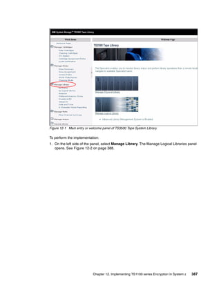 Figure 12-1 Main entry or welcome panel of TS3500 Tape System Library

To perform the implementation:
1. On the left side of the panel, select Manage Library. The Manage Logical Libraries panel
   opens. See Figure 12-2 on page 388.




                            Chapter 12. Implementing TS1100 series Encryption in System z   387
 