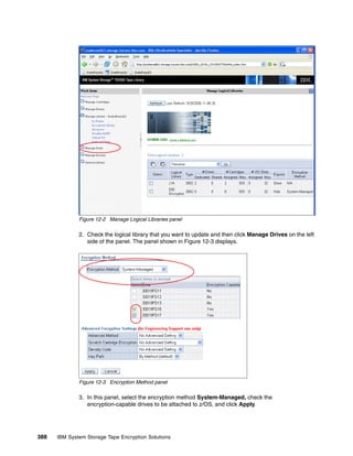 Figure 12-2 Manage Logical Libraries panel

              2. Check the logical library that you want to update and then click Manage Drives on the left
                 side of the panel. The panel shown in Figure 12-3 displays.




              Figure 12-3 Encryption Method panel

              3. In this panel, select the encryption method System-Managed, check the
                 encryption-capable drives to be attached to z/OS, and click Apply.




388   IBM System Storage Tape Encryption Solutions
 