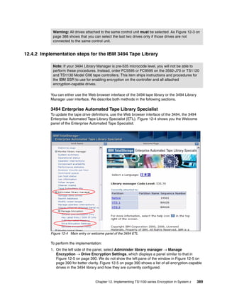 Warning: All drives attached to the same control unit must be selected. As Figure 12-3 on
            page 388 shows that you can select the last two drives only if those drives are not
            connected to the same control unit.


12.4.2 Implementation steps for the IBM 3494 Tape Library

            Note: If your 3494 Library Manager is pre-535 microcode level, you will not be able to
            perform these procedures. Instead, order FC5595 or FC9595 on the 3592-J70 or TS1120
            and TS1130 Model C06 tape controllers. This item ships instructions and procedures for
            the IBM SSR to use for enabling encryption on the controller and all attached
            encryption-capable drives.

           You can either use the Web browser interface of the 3494 tape library or the 3494 Library
           Manager user interface. We describe both methods in the following sections.

           3494 Enterprise Automated Tape Library Specialist
           To update the tape drive definitions, use the Web browser interface of the 3494, the 3494
           Enterprise Automated Tape Library Specialist (ETL). Figure 12-4 shows you the Welcome
           panel of the Enterprise Automated Tape Specialist.




           Figure 12-4 Main entry or welcome panel of the 3494 ETL

           To perform the implementation:
           1. On the left side of the panel, select Administer library manager  Manage
              Encryption  Drive Encryption Settings, which displays a panel similar to that in
              Figure 12-5 on page 390. We do not show the left pane of the window in Figure 12-5 on
              page 390 for better clarity. Figure 12-5 on page 390 shows a list of all encryption-capable
              drives in the 3494 library and how they are currently configured.


                                       Chapter 12. Implementing TS1100 series Encryption in System z   389
 