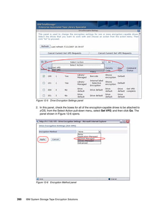 Figure 12-5 Drive Encryption Settings panel

              2. In this panel, check the boxes for all of the encryption-capable drives to be attached to
                 z/OS, from the Select Action pull-down menu, select Set VPD, and then click Go. The
                 panel shown in Figure 12-6 opens.




              Figure 12-6 Encryption Method panel




390   IBM System Storage Tape Encryption Solutions
 