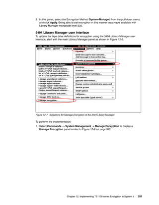3. In this panel, select the Encryption Method System-Managed from the pull-down menu,
   and click Apply. Being able to set encryption in this manner was made available with
   Library Manager microcode level 535.

3494 Library Manager user interface
To update the tape drive definitions for encryption using the 3494 Library Manager user
interface, start with the main Library Manager panel as shown in Figure 12-7.




Figure 12-7 Selections for Manage Encryption of the 3494 Library Manager

To perform the implementation:
1. Select Commands  System Management  Manage Encryption to display a
   Manage Encryption panel similar to Figure 12-8 on page 392.




                            Chapter 12. Implementing TS1100 series Encryption in System z   391
 