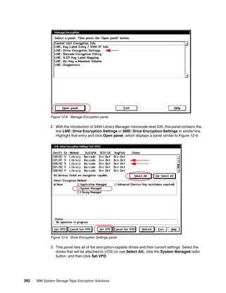 Figure 12-8 Manage Encryption panel

              2. With the introduction of 3494 Library Manager microcode level 535, this panel contains the
                 line LME: Drive Encryption Settings or SME: Drive Encryption Settings or similar line.
                 Highlight that entry and click Open panel, which displays a panel similar to Figure 12-9.




              Figure 12-9 Drive Encryption Settings panel

              3. This panel lists all of the encryption-capable drives and their current settings. Select the
                 drives that will be attached to z/OS (or use Select All), click the System Managed radio
                 button, and then click Set VPD.




392   IBM System Storage Tape Encryption Solutions
 