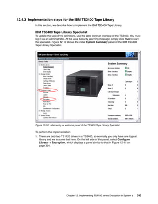 12.4.3 Implementation steps for the IBM TS3400 Tape Library
           In this section, we describe how to implement the IBM TS3400 Tape Library.

           IBM TS3400 Tape Library Specialist
           To update the tape drive definitions, use the Web browser interface of the TS3400. You must
           log in as an administrator. At the Java Security Warning message, simply click Run to start
           the specialist. Figure 12-10 shows the initial System Summary panel of the IBM TS3400
           Tape Library Specialist.




           Figure 12-10 Main entry or welcome panel of the TS3400 Tape Library Specialist

           To perform the implementation:
           1. There are only two TS1120 drives in a TS3400, so normally you only have one logical
              library and we assume that here. On the left side of the panel, select Configure
              Library  Encryption, which displays a panel similar to that in Figure 12-11 on
              page 394.




                                       Chapter 12. Implementing TS1100 series Encryption in System z   393
 