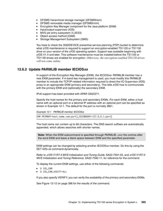 DFSMS hierarchical storage manager (DFSMShsm)
             DFSMS removable media manager (DFSMSrmm)
             Encryption Key Manager component for the Java platform (EKM)
             Input/output supervisor (IOS)
             MVS job entry subsystem 3 (JES3)
             Object access method (OAM)
             Storage Management Subsystem (SMS)

          You have to check the 3592DEVICE preventive service planning (PSP) bucket to determine
          what z/OS maintenance is required to support an encryption-enabled TS1120 or TS1130
          drive on your version of the z/OS operating system. Support was available beginning with
          z/OS V1.4 and later. This software maintenance must be installed before the TS1120 or
          TS1130 drives are enabled for encryption. Otherwise, the encryption-enabled TS1120 drives
          will not come online.

12.6.2 Update PARMLIB member IECIOSxx
          In support of the Encryption Key Manager (EKM), the IECIOSxx PARMLIB member has a
          new EKM parameter. If in-band key management is used, you must modify this PARMLIB
          member to include the TCP/IP-related information required to direct the I/O Supervisor (IOS)
          proxy to an appropriate EKM (primary and secondary). This tells z/OS how to communicate
          with the primary EKM and (optionally) the secondary EKM.

          IPv6 support has been provided with APAR OA22271.

          Specify the host names for the primary and secondary EKMs. For each EKM, either a host
          name with an optional port or a decimal IP address with an optional port can be specified as
          shown in Example 12-1. The default for the port is normally 3801.

          Example 12-1 PARMLIB member IECIOSxx
          EKM PRIMARY=host.name.com:port[,SECONDARY=127.0.0.1:port]

          The host name can contain up to 60 characters. The DNS search suffixes are automatically
          appended, which allows searches with shorter names.

           Note: When the EKM subcommand is specified through PARMLIB, omit the comma after
           the word EKM and leave a blank space between EKM and the specified parameter.

          EKM settings can be changed by selecting another IECIOSxx member. Do this by using the
          SET IOS=xx command dynamically.

          Refer to z/OS V1R7.0 MVS Initialization and Tuning Guide, SA22-7591-03, and z/OS V1R7.0
          MVS Initialization and Tuning Reference, SA22-7592-11, for reference for the command.

          To display the current EKM settings, use either of the following commands:
             D IOS,EKM
             D IOS,EKM,VERIFY=ALL

          If you also specify VERIFY, you can verify the availability of the primary and secondary EKMs.

          See Figure 12-12 on page 396 for the results of the command.




                                     Chapter 12. Implementing TS1100 series Encryption in System z   395
 