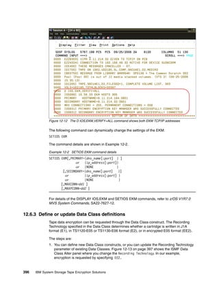 Figure 12-12 The D IOS,EKM,VERIFY=ALL command shows both EKM TCP/IP addresses

              The following command can dynamically change the settings of the EKM:
              SETIOS EKM

              The command details are shown in Example 12-2.

              Example 12-2 SETIOS EKM command details
              SETIOS EKM[,PRIMARY={dns_name[:port] } ]
                             or {ip_address[:port]}
                             or {NONE               }
                      [,SECONDARY={dns_name[:port]   }]
                       or         {ip_address[:port] }
                       or         {NONE               }
                     [,MAXCONN=dd1 ]
                     [,MAXPCONN=dd2 ]

              For details of the DISPLAY IOS,EKM and SETIOS EKM commands, refer to z/OS V1R7.0
              MVS System Commands, SA22-7627-12.


12.6.3 Define or update Data Class definitions
              Tape data encryption can be requested through the Data Class construct. The Recording
              Technology specified in the Data Class determines whether a cartridge is written in J1A
              format (E1), in TS1120-E05 or TS1130-E06 format (E2), or in encrypted E05 format (EE2).

              The steps are:
              1. You can define new Data Class constructs, or you can update the Recording Technology
                 parameter of existing Data Classes. Figure 12-13 on page 397 shows the ISMF Data
                 Class Alter panel where you change the Recording Technology. In our example,
                 encryption is requested by specifying EE2.



396   IBM System Storage Tape Encryption Solutions
 