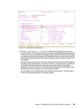 Figure 12-13 Data Class Alter (Page 3 of 5)

2. The Media Type must be 5, 6, 7, 8, 9, or 10. The Recording Technology must be EE2 to
   encrypt the tape. The Performance Scaling is usually an N and Performance Segmentation
   is not used. The other parameters do not apply to tape. Select PF8 after you have entered
   or updated the Recording Technology. On the panel that follows, you also have to enter the
   Key Labels and the Encoding for Key Labels for both key labels as shown in Figure 12-14
   on page 398.
   Key Label has to be the name of a key label that you have loaded into the EKM keystore.
   Encoding for Key Label is either L for Label or H for Hash. L can be used (if you and the site
   that will read the tape) will have the same key label names for their corresponding
   certificates. H has to be used when the key label names might differ at the location where
   the tape will be read, for example, a business partner’s location.
   You can specify one or both key labels. If you specify only Key Label 1, then Key Label 1
   will be used for both keys stored on the 3592 cartridge.




                             Chapter 12. Implementing TS1100 series Encryption in System z   397
 