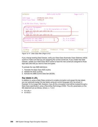 Figure 12-14 Data Class Alter (Page 4 of 5)

              If you change existing Data Classes, verify your Data Class Automatic Class Selection (ACS)
              routine to make sure that you are assigning the correct constructs. If you create new Data
              Classes, update your Data Class ACS routine to have the new constructs assigned to those
              tape data sets that you want to have encrypted.

              To activate the new SMS definitions:
              1. Translate the Data Class ACS routine.
              2. Validate the ACS routines.
              3. Activate the SMS Control Data Set (SCDS).

              Key labels in JCL
              In addition to using a Data Class construct to enable encryption and assign the key labels,
              you can optionally assign the key labels using job control language (JCL) as shown in
              Example 12-3 on page 399. However, if you do this, encryption must still be invoked through a
              Data Class specification using a Recording Technology of EE2. The JCL parameters on the
              DD statement are as follows, where x = 1 or 2:
                 KEYLABLx=
                 KEYENCDx=




398   IBM System Storage Tape Encryption Solutions
 