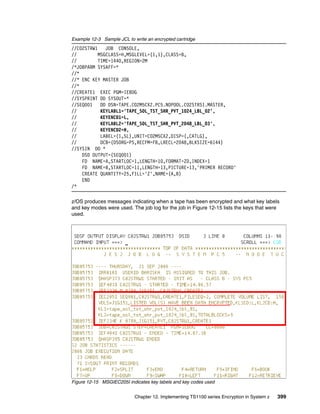 Example 12-3 Sample JCL to write an encrypted cartridge
//C02STRW1    JOB CONSOLE,
//         MSGCLASS=H,MSGLEVEL=(1,1),CLASS=B,
//         TIME=1440,REGION=2M
/*JOBPARM SYSAFF=*
//*
//* ENC KEY MASTER JOB
//*
//CREATE1 EXEC PGM=IEBDG
//SYSPRINT DD SYSOUT=*
//SEQ001    DD DSN=TAPE.C02M5CX2.PC5.NOPOOL.C02STRS1.MASTER,
//          KEYLABL1='TAPE_SOL_TST_SHR_PVT_1024_LBL_02',
//          KEYENCD1=L,
//          KEYLABL2='TAPE_SOL_TST_SHR_PVT_2048_LBL_03',
//          KEYENCD2=H,
//          LABEL=(1,SL),UNIT=C02M5CX2,DISP=(,CATLG),
//          DCB=(DSORG=PS,RECFM=FB,LRECL=2048,BLKSIZE=6144)
//SYSIN DD *
    DSD OUTPUT=(SEQ001)
    FD NAME=A,STARTLOC=1,LENGTH=10,FORMAT=ZD,INDEX=1
    FD NAME=B,STARTLOC=11,LENGTH=13,PICTURE=13,'PRIMER RECORD'
    CREATE QUANTITY=25,FILL='Z',NAME=(A,B)
    END
/*

z/OS produces messages indicating when a tape has been encrypted and what key labels
and key modes were used. The job log for the job in Figure 12-15 lists the keys that were
used.




Figure 12-15 MSGIEC205I indicates key labels and key codes used


                            Chapter 12. Implementing TS1100 series Encryption in System z   399
 