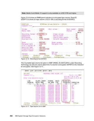 Note: Media 9 and Media 10 support is only available on z/OS V1R5 and higher.

              Figure 12-16 shows an RMM panel indicating an encrypted tape volume. Panel ID
              EDGPT110 shows for tape volume J1G151 with a recording format of EEFMT2.




              Figure 12-16 Recording format EEFMT2

              The mountable tape volume list option in ISMF (PANEL ID=DGTLGP31) under Recording
              Technology can also be used to determine if a volume is encrypted. EEFMT2 is the indication
              for encryption. See Figure 12-17.




              Figure 12-17 Tape Volume List in ISMF




402   IBM System Storage Tape Encryption Solutions
 