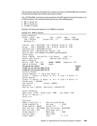 The only way to see more information for a volume is to enter a LISTVOLUME (LV) command.
It shows the key labels and method used (Label or Hash).

The LISTVOLUME command can be issued from the ISPF option 6 command prompt or as
a TSO command. The command syntax can be any of the following lines:
   RMM LV VOLSER VOL
   RMM LV VOLSER ALL
   TSO RMM LV VOLSER

Example 12-6 shows the response to an RMM LV command.

Example 12-6 RMM LV response
Volume information:
 Volume = J1G153    VOL1    =            Rack   = J1G153       Owner   = DPA1
   Type = PHYSICAL              Stacked count   = 0            Jobname = C02STRWG
   Worldwide ID =

 Creation: Date = 08/31/2006 Time = 08:29:02 System ID = SYS6
 Assign:     Date = 09/08/2006 Time = 14:39:42 System ID = SYS6
 Expiration date = 09/09/2006 Original       =
 Retention date = WHILECATLG Set retained = NO
 Data set name = TAPE.C02M5CX2.PC5.NOPOOL.C02STRSG.MASTER
 Volume status:
 Status = MASTER     Availability = Vital Record      Label = SL
 Current label version =             Required label version =
 Media information:
 Density = IDRC Type = ETC         Format - EEFMT2    Compaction - YES
 Special attributes    = NONE      Vendor -
 Encryption Key Labels:                                              Method:
 1=tape_sol_tst_shr_pvt_1024_lbl_01                                  LABEL
 2=tape_sol_tst_shr_pvt_1024_lbl_01                                  HASH
 Action on release:
 Scratch immediate = Y Expiry date ignore = N
 Scratch = Y Replace = N Return = N Init = N Erase = N Notify = N
 Actions pending:
 Scratch = N Replace = N Return = N Init = N Erase = N Notify = N
 Storage group = SGCASH02
 Loan location =             Account = CONSOLE
 Description     =
 Security class = UNCLASS    Description = UNCLASSIFIED

 Access information:
 Owner access = ALTER   Volume access = NONE           Last change = *OCE
 VM use = N   MVS use = Y
 Access list:

 Statistics:
 Number of data sets = 1            Data set recording=    ON
 Volume usage(Kb)= 54               Use count         =    17639
 Volume capacity = 286102           Percent full      =    0
 Date last read = 09/14/2006        Date last written =    09/08/2006
 Drive last used = 07C1             Write mount count =    2
 Volume sequence = 1                Media name        =    3480
 Previous volume =                  Next volume       =
 Product number =                   Level             =    V   R   M


                           Chapter 12. Implementing TS1100 series Encryption in System z   403
 