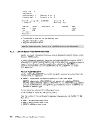 Feature code    =
               Error counts:
               Temporary read = 0         Temporary write = 0
               Permanent read = 0         Permanent write = 0

               Movement tracking date = 08/31/2006             Intransit = N
               In container           =                        Move mode = AUTO

               Location:      Current       Destination    Old            Required       Home
               Name         = CASH02                                                     CASH02
               Type         = AUTO                                                       AUTO
               Bin number   =
               Media name   =

              In Example 12-6 on page 403, two key labels are used:
                 Key label with method LABEL
                 Key label with method HASH

               Note: For tape management systems other than DFSMSrmm, contact your vendor.


12.6.7 DFSMSdfp access method service
              Use the commands in this section to change, enter, or display information in the tape control
              database (TCDB) catalog.

              In support of tape data encryption, the access method service (AMS) commands, CREATE
              VOLUMEENTRY, ALTER VOLUMEENTRY, DCOLLECT, and LISTCAT have been changed to
              support the recording technique for encryption. One subparameter, EEFMT2 for the
              parameter RECORDING, has been added for CREATE VOLUMEENTRY and ALTER
              VOLUMEENTRY.

              ALTER VOLUMEENTRY
              Use the ALTER VOLUMEENTRY command to change the recording technology fields in the
              volume records of a tape library:
                 EEFMT2 subparameter indicates read/write on an EEFMT2 track device.
                 EEFMT2 subparameter of RECORDING is only allowed with media types MEDIA5,
                 MEDIA6, MEDIA7, MEDIA8, MEDIA9, or MEDIA10. The use of MEDIA1 through MEDIA4
                 produces an IDC3226I error message that is generated twice: one time for EEFMT2 and
                 one time for the media type.

              You can alter a tape volume with the following command:
              ALTER VOLUMEENTRY RECORDING(EFMT1|EFMT2|EEFMT2)

              Note that we list only the recording technologies currently supported with the IBM TS1120
              Tape Drive:
                 EFMT1 is J1A non-encrypted format.
                 EFMT2 is E05 non-encrypted format.
                 EEFMT2 is E05 encrypted format.




404   IBM System Storage Tape Encryption Solutions
 