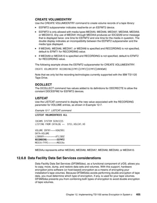 CREATE VOLUMEENTRY
           Use the CREATE VOLUMEENTRY command to create volume records of a tape library:
              EEFMT2 subparameter indicates read/write on an EEFMT2 device.
              EEFMT2 is only allowed with media types MEDIA5, MEDIA6, MEDIA7, MEDIA8, MEDIA9,
              or MEDIA10. Any use of MEDIA1 through MEDIA4 produces an IDC3226I error message
              that is displayed twice: one time for EEFMT2 and one time for the media in question. The
              double display indicates an incompatibility between the EEFMT2 subparameter and the
              media type displayed.
              If MEDIA5, MEDIA6, MEDIA7, or MEDIA8 is specified and RECORDING is not specified,
              default to EFMT1 for RECORDING value.
              If MEDIA9 or MEDIA10 is specified and RECORDING is not specified, default to EFMT2
              for RECORDING value.

           The following example shows the EEFMT2 subparameter for CREATE VOLUMEENTRY:
           CREATE VOLUMEENTRY RECORDING(EFMT1|EFMT2|EEFMT2|UNKNOWN)

           Note that we only list the recording technologies currently supported with the IBM TS1120
           Tape Drive.

           DCOLLECT
           The DCOLLECT command has values added to its definitions for DDCRECTE to allow the
           constant DDCEEFM2 for EEFMT2 devices.r

           LISTCAT
           Use the LISTCAT command to display the new value associated with the RECORDING
           parameter for VOLUME entries, as shown in Example 12-7.

           Example 12-7 LISTCAT command
           LISTCAT VOLUMEENTRIES ALL

           IDCAMS SYSTEM SERVICES
           LISTING FROM CATALOG --     SYS1.VOLCAT.V0

           VOLUME ENTRY----V0A2991
           DATA-VOLUME
           LIBRARY---------ATLIB02
           RECORDING--------EEFMT2
           MEDIA-TYPE-------MEDIAx

           MEDIAx represents either MEDIA5, MEDIA6, MEDIA7, MEDIA8, MEDIA9, or MEDIA10.


12.6.8 Data Facility Data Set Services considerations
           Data Facility Data Set Services (DFSMSdss), as a functional component of z/OS, allows you
           to copy, move, dump, and restore data sets and volumes. With this support, hardware
           encryption joins software (or host-based) encryption as a means of encrypting your
           installation’s tape volumes. Because DFSMSdss avoids performing double encryption of tape
           data, you must determine which type of encryption, if any, is used for your tape volumes.
           DFSMSdss prevents you from combining both types of encryption to avoid double encryption
           of tape volumes.



                                      Chapter 12. Implementing TS1100 series Encryption in System z   405
 
