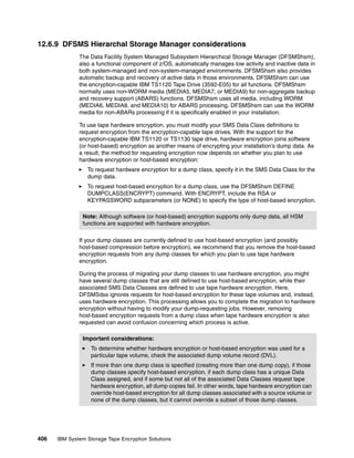 12.6.9 DFSMS Hierarchal Storage Manager considerations
              The Data Facility System Managed Subsystem Hierarchical Storage Manager (DFSMShsm),
              also a functional component of z/OS, automatically manages low activity and inactive data in
              both system-managed and non-system-managed environments. DFSMShsm also provides
              automatic backup and recovery of active data in those environments. DFSMShsm can use
              the encryption-capable IBM TS1120 Tape Drive (3592-E05) for all functions. DFSMShsm
              normally uses non-WORM media (MEDIA5, MEDIA7, or MEDIA9) for non-aggregate backup
              and recovery support (ABARS) functions. DFSMShsm uses all media, including WORM
              (MEDIA6, MEDIA8, and MEDIA10) for ABARS processing. DFSMShsm can use the WORM
              media for non-ABARs processing if it is specifically enabled in your installation.

              To use tape hardware encryption, you must modify your SMS Data Class definitions to
              request encryption from the encryption-capable tape drives. With the support for the
              encryption-capable IBM TS1120 or TS1130 tape drive, hardware encryption joins software
              (or host-based) encryption as another means of encrypting your installation’s dump data. As
              a result, the method for requesting encryption now depends on whether you plan to use
              hardware encryption or host-based encryption:
                 To request hardware encryption for a dump class, specify it in the SMS Data Class for the
                 dump data.
                 To request host-based encryption for a dump class, use the DFSMShsm DEFINE
                 DUMPCLASS(ENCRYPT) command. With ENCRYPT, include the RSA or
                 KEYPASSWORD subparameters (or NONE) to specify the type of host-based encryption.

               Note: Although software (or host-based) encryption supports only dump data, all HSM
               functions are supported with hardware encryption.

              If your dump classes are currently defined to use host-based encryption (and possibly
              host-based compression before encryption), we recommend that you remove the host-based
              encryption requests from any dump classes for which you plan to use tape hardware
              encryption.

              During the process of migrating your dump classes to use hardware encryption, you might
              have several dump classes that are still defined to use host-based encryption, while their
              associated SMS Data Classes are defined to use tape hardware encryption. Here,
              DFSMSdss ignores requests for host-based encryption for these tape volumes and, instead,
              uses hardware encryption. This processing allows you to complete the migration to hardware
              encryption without having to modify your dump-requesting jobs. However, removing
              host-based encryption requests from a dump class when tape hardware encryption is also
              requested can avoid confusion concerning which process is active.

               Important considerations:
                   To determine whether hardware encryption or host-based encryption was used for a
                   particular tape volume, check the associated dump volume record (DVL).
                   If more than one dump class is specified (creating more than one dump copy), if those
                   dump classes specify host-based encryption, if each dump class has a unique Data
                   Class assigned, and if some but not all of the associated Data Classes request tape
                   hardware encryption, all dump copies fail. In other words, tape hardware encryption can
                   override host-based encryption for all dump classes associated with a source volume or
                   none of the dump classes, but it cannot override a subset of those dump classes.




406   IBM System Storage Tape Encryption Solutions
 