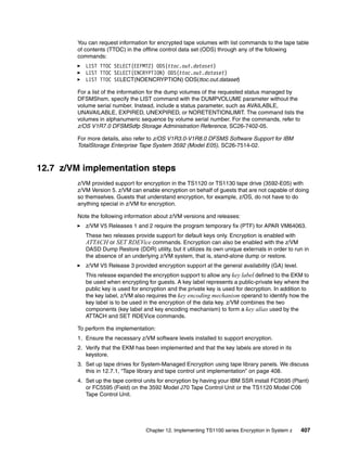 You can request information for encrypted tape volumes with list commands to the tape table
        of contents (TTOC) in the offline control data set (ODS) through any of the following
        commands:
           LIST TTOC SELECT(EEFMT2) ODS(ttoc.out.dataset)
           LIST TTOC SELECT(ENCRYPTION) ODS(ttoc.out.dataset)
           LIST TTOC SELECT(NOENCRYPTION) ODS(ttoc.out.dataset)

        For a list of the information for the dump volumes of the requested status managed by
        DFSMShsm, specify the LIST command with the DUMPVOLUME parameter without the
        volume serial number. Instead, include a status parameter, such as AVAILABLE,
        UNAVAILABLE, EXPIRED, UNEXPIRED, or NORETENTIONLIMIT. The command lists the
        volumes in alphanumeric sequence by volume serial number. For the commands, refer to
        z/OS V1R7.0 DFSMSdfp Storage Administration Reference, SC26-7402-05.

        For more details, also refer to z/OS V1R3.0-V1R8.0 DFSMS Software Support for IBM
        TotalStorage Enterprise Tape System 3592 (Model E05), SC26-7514-02.



12.7 z/VM implementation steps
        z/VM prov