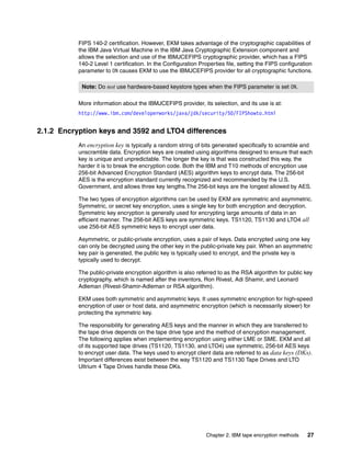 FIPS 140-2 certification. However, EKM takes advantage of the cryptographic capabilities of
           the IBM Java Virtual Machine in the IBM Java Cryptographic Extension component and
           allows the selection and use of the IBMJCEFIPS cryptographic provider, which has a FIPS
           140-2 Level 1 certification. In the Configuration Properties file, setting the FIPS configuration
           parameter to ON causes EKM to use the IBMJCEFIPS provider for all cryptographic functions.

            Note: Do not use hardware-based keystore types when the FIPS parameter is set ON.

           More information about the IBMJCEFIPS provider, its selection, and its use is at:
           http://www.ibm.com/developerworks/java/jdk/security/50/FIPShowto.html


2.1.2 Encryption keys and 3592 and LTO4 differences
           An encryption key is typically a random string of bits generated specifically to scramble and
           unscramble data. Encryption keys are created using algorithms designed to ensure that each
           key is unique and unpredictable. The longer the key is that was constructed this way, the
           harder it is to break the encryption code. Both the IBM and T10 methods of encryption use
           256-bit Advanced Encryption Standard (AES) algorithm keys to encrypt data. The 256-bit
           AES is the encryption standard currently recognized and recommended by the U.S.
           Government, and allows three key lengths.The 256-bit keys are the longest allowed by AES.

           The two types of encryption algorithms can be used by EKM are symmetric and asymmetric.
           Symmetric, or secret key encryption, uses a single key for both encryption and decryption.
           Symmetric key encryption is generally used for encrypting large amounts of data in an
           efficient manner. The 256-bit AES keys are symmetric keys. TS1120, TS1130 and LTO4 all
           use 256-bit AES symmetric keys to encrypt user data.

           Asymmetric, or public-private encryption, uses a pair of keys. Data encrypted using one key
           can only be decrypted using the other key in the public-private key pair. When an asymmetric
           key pair is generated, the public key is typically used to encrypt, and the private key is
           typically used to decrypt.

           The public-private encryption algorithm is also referred to as the RSA algorithm for public key
           cryptography, which is named after the inventors, Ron Rivest, Adi Shamir, and Leonard
           Adleman (Rivest-Shamir-Adleman or RSA algorithm).

           EKM uses both symmetric and asymmetric keys. It uses symmetric encryption for high-speed
           encryption of user or host data, and asymmetric encryption (which is necessarily slower) for
           protecting the symmetric key.

           The responsibility for generating AES keys and the manner in which they are transferred to
           the tape drive depends on the tape drive type and the method of encryption management.
           The following applies when implementing encryption using either LME or SME. EKM and all
           of its supported tape drives (TS1120, TS1130, and LTO4) use symmetric, 256-bit AES keys
           to encrypt user data. The keys used to encrypt client data are referred to as data keys (DKs).
           Important differences exist between the way TS1120 and TS1130 Tape Drives and LTO
           Ultrium 4 Tape Drives handle these DKs.




                                                               Chapter 2. IBM tape encryption methods    27
 