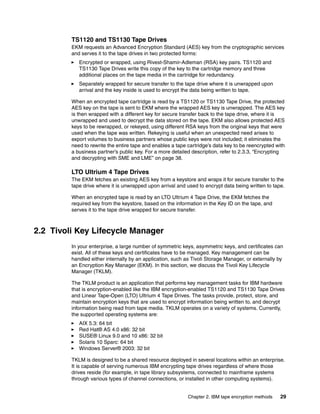 TS1120 and TS1130 Tape Drives
         EKM requests an Advanced Encryption Standard (AES) key from the cryptographic services
         and serves it to the tape drives in two protected forms:
            Encrypted or wrapped, using Rivest-Shamir-Adleman (RSA) key pairs. TS1120 and
            TS1130 Tape Drives write this copy of the key to the cartridge memory and three
            additional places on the tape media in the cartridge for redundancy.
            Separately wrapped for secure transfer to the tape drive where it is unwrapped upon
            arrival and the key inside is used to encrypt the data being written to tape.

         When an encrypted tape cartridge is read by a TS1120 or TS1130 Tape Drive, the protected
         AES key on the tape is sent to EKM where the wrapped AES key is unwrapped. The AES key
         is then wrapped with a different key for secure transfer back to the tape drive, where it is
         unwrapped and used to decrypt the data stored on the tape. EKM also allows protected AES
         keys to be rewrapped, or rekeyed, using different RSA keys from the original keys that were
         used when the tape was written. Rekeying is useful when an unexpected need arises to
         export volumes to business partners whose public keys were not included; it eliminates the
         need to rewrite the entire tape and enables a tape cartridge’s data key to be reencrypted with
         a business partner’s public key. For a more detailed description, refer to 2.3.3, “Encrypting
         and decrypting with SME and LME” on page 38.

         LTO Ultrium 4 Tape Drives
         The EKM fetches an existing AES key from a keystore and wraps it for secure transfer to the
         tape drive where it is unwrapped upon arrival and used to encrypt data being written to tape.

         When an encrypted tape is read by an LTO Ultrium 4 Tape Drive, the EKM fetches the
         required key from the keystore, based on the information in the Key ID on the tape, and
         serves it to the tape drive wrapped for secure transfer.



2.2 Tivoli Key Lifecycle Manager
         In your enterprise, a large number of symmetric keys, asymmetric keys, and certificates can
         exist. All of these keys and certificates have to be managed. Key management can be
         handled either internally by an application, such as Tivoli Storage Manager, or externally by
         an Encryption Key Manager (EKM). In this section, we discuss the Tivoli Key Lifecycle
         Manager (TKLM).

         The TKLM product is an application that performs key management tasks for IBM hardware
         that is encryption-enabled like the IBM encryption-enabled TS1120 and TS1130 Tape Drives
         and Linear Tape-Open (LTO) Ultrium 4 Tape Drives. The tasks provide, protect, store, and
         maintain encryption keys that are used to encrypt information being written to, and decrypt
         information being read from tape media. TKLM operates on a variety of systems. Currently,
         the supported operating systems are:
            AIX 5.3: 64 bit
            Red Hat® AS 4.0 x86: 32 bit
            SUSE® Linux 9.0 and 10 x86: 32 bit
            Solaris 10 Sparc: 64 bit
            Windows Server® 2003: 32 bit

         TKLM is designed to be a shared resource deployed in several locations within an enterprise.
         It is capable of serving numerous IBM encrypting tape drives regardless of where those
         drives reside (for example, in tape library subsystems, connected to mainframe systems
         through various types of channel connections, or installed in other computing systems).


                                                            Chapter 2. IBM tape encryption methods   29
 