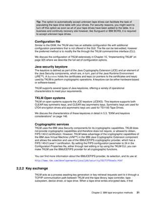 Tip: The option to automatically accept unknown tape drives can facilitate the task of
           populating the tape drive table with your drives. For security reasons, you might want to
           turn off this option as soon as all of your tape drives have been added to the table. In a
           business and continuity recovery site however, like Sunguard or IBM BCRS, it is required
           to accept unknown tape drives.


          Configuration file
          Similar to the EKM, the TKLM also has an editable configuration file with additional
          configuration parameters that is not offered in the GUI. The file can be text-edited, however
          the preferred method is to modify the file through the TKLM command-line interface (CLI).

          We discuss the configuration of TKLM extensively in Chapter 10, “Implementing TKLM” on
          page 325 where we describe the full set of configuration options.

          Java security keystore
          The keystore is defined as part of the Java Cryptography Extension (JCE) and an element of
          the Java Security components, which are, in turn, part of the Java Runtime Environment
          (JRE™). A keystore holds the certificates and keys (or pointers to the certificates and keys)
          used by TKLM to perform cryptographic operations. A keystore can be either hardware-based
          or software-based.

          TKLM supports several types of Java keystores, offering a variety of operational
          characteristics to meet your requirements.

          TKLM Open systems
          TKLM on open systems supports the JCE keystore (JCEKS). This keystore supports both
          CLEAR key symmetric keys, and CLEAR key asymmetric keys. Symmetric keys are used for
          LTO4 encryption drives and asymmetric keys are used for TS1100 Tape Drives.

          We discuss the characteristics of these keystores in detail in 5.3, “EKM and keystore
          considerations” on page 146.


          Cryptographic services
          TKLM uses the IBM Java Security components for its cryptographic capabilities. TKLM does
          not provide cryptographic capabilities and therefore does not require, or allowed to obtain,
          FIPS 140-2 certification. However, TKLM takes advantage of the cryptographic capabilities of
          the IBM Java Virtual Machine (JVM™) in the IBM Java Cryptographic Extension component
          and allows the selection and use of the IBMJCEFIPS cryptographic provider, which has a
          FIPS 140-2 Level 1 certification. By setting the FIPS configuration parameter to ON in the
          Configuration Properties file, either through text editing or by using the TKLM CLI, you can
          make TKLM use the IBMJCEFIPS provider for all cryptographic functions.

          You can find more information about the IBMJCEFIPS provider, its selection, and its use at:
          http://www.ibm.com/developerworks/java/jdk/security/50/FIPShowto.html


2.2.2 Key exchange
          TKLM acts as a process awaiting key generation or key retrieval requests sent to it through a
          TCP/IP communication path between TKLM and the tape library, tape controller, tape
          subsystem, device driver, or tape drive. When a tape drive writes encrypted data, it first



                                                             Chapter 2. IBM tape encryption methods     31
 