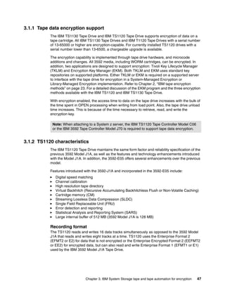 3.1.1 Tape data encryption support
           The IBM TS1130 Tape Drive and IBM TS1120 Tape Drive supports encryption of data on a
           tape cartridge. All IBM TS1130 Tape Drives and IBM T1120 Tape Drives with a serial number
           of 13-65000 or higher are encryption-capable. For currently installed TS1120 drives with a
           serial number lower than 13-6500, a chargeable upgrade is available.

           The encryption capability is implemented through tape drive hardware, and microcode
           additions and changes. All 3592 media, including WORM cartridges, can be encrypted. In
           addition, two applications are designed to support encryption: Tivoli Key Lifecycle Manager
           (TKLM) and Encryption Key Manager (EKM). Both TKLM and EKM uses standard key
           repositories on supported platforms. Either TKLM or EKM is required on a supported server
           to interface with the tape drive for encryption in a System-Managed Encryption or
           Library-Managed Encryption implementation. Refer to Chapter 2, “IBM tape encryption
           methods” on page 23. For a detailed discussion of the EKM program and the three encryption
           methods available with the IBM TS1120 and IBM TS1130 Tape Drive.

           With encryption enabled, the access time to data on the tape drive increases with the bulk of
           the time spent in OPEN processing when writing from load point. Also, the tape drive unload
           time increases. This is because of the time necessary to retrieve, read, and write the
           encryption key.

            Note: When attaching to a System z server, the IBM TS1120 Tape Controller Model C06
            or the IBM 3592 Tape Controller Model J70 is required to support tape data encryption.


3.1.2 TS1120 characteristics
           The IBM TS1120 Tape Drive maintains the same form factor and reliability specification of the
           previous 3592 Model J1A, as well as the features and technology enhancements introduced
           with the Model J1A. In addition, the 3592-E05 offers several enhancements over the previous
           model.

           Features introduced with the 3592-J1A and incorporated in the 3592-E05 include:
              Digital speed matching
              Channel calibration
              High resolution tape directory
              Virtual Backhitch (Recursive Accumulating Backhitchless Flush or Non-Volatile Caching)
              Cartridge memory (CM)
              Streaming Lossless Data Compression (SLDC)
              Single Field Replaceable Unit (FRU)
              Error detection and reporting
              Statistical Analysis and Reporting System (SARS)
              Large internal buffer of 512 MB (3592 Model J1A is 128 MB)

           Recording format
           The TS1120 reads and writes 16 data tracks simultaneously as opposed to the 3592 Model
           J1A that reads and writes eight tracks at a time. TS1120 uses the Enterprise Format 2
           (EFMT2 or E2) for data that is not encrypted or the Enterprise Encrypted Format 2 (EEFMT2
           or EE2) for encrypted data, but can also read and write Enterprise Format 1 (EFMT1 or E1)
           used by the IBM 3592 Model J1A Tape Drive.




                                Chapter 3. IBM System Storage tape and tape automation for encryption   47
 