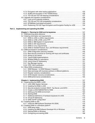 4.7.3 Encryption with other backup applications . . . . . . . . . . . . . . . . . . . . . . . . . . . . .                    125
                      4.7.4 ALMS and encryption in the TS3500 library . . . . . . . . . . . . . . . . . . . . . . . . . . . .                      126
                      4.7.5 TS1120 and TS1130 rekeying considerations . . . . . . . . . . . . . . . . . . . . . . . . . .                          127
                   4.8 Upgrade and migration considerations . . . . . . . . . . . . . . . . . . . . . . . . . . . . . . . . . . . .                128
                      4.8.1 Look out for potential problems. . . . . . . . . . . . . . . . . . . . . . . . . . . . . . . . . . . . . .             128
                      4.8.2 TS1120 and TS1130 compatibility considerations . . . . . . . . . . . . . . . . . . . . . . .                           129
                      4.8.3 DFSMSdss host-based encryption . . . . . . . . . . . . . . . . . . . . . . . . . . . . . . . . . . .                   133
                      4.8.4 Positioning TS1120 Tape Encryption and Encryption Facility for z/OS . . . . . . .                                      134

Part 2. Implementing and operating the EKM . . . . . . . . . . . . . . . . . . . . . . . . . . . . . . . . . . . . . . . . . . . . 135

                   Chapter 5. Planning for EKM and its keystores . . . . . . . . . . . . . . . . . . . . . . . . . . . . . .                       137
                   5.1 EKM planning quick-reference . . . . . . . . . . . . . . . . . . . . . . . . . . . . . . . . . . . . . . . . . .            138
                   5.2 Ordering information and requirements . . . . . . . . . . . . . . . . . . . . . . . . . . . . . . . . . . .                 140
                      5.2.1 EKM on z/OS or z/OS.e requirements . . . . . . . . . . . . . . . . . . . . . . . . . . . . . . . .                     140
                      5.2.2 EKM on z/VM, z/VSE, and z/TPF . . . . . . . . . . . . . . . . . . . . . . . . . . . . . . . . . . . .                  141
                      5.2.3 EKM on IBM System i5 requirements . . . . . . . . . . . . . . . . . . . . . . . . . . . . . . . . .                    141
                      5.2.4 EKM on AIX requirements . . . . . . . . . . . . . . . . . . . . . . . . . . . . . . . . . . . . . . . . .              142
                      5.2.5 EKM on Linux requirements . . . . . . . . . . . . . . . . . . . . . . . . . . . . . . . . . . . . . . . .              143
                      5.2.6 EKM on Hewlett-Packard, Sun, and Windows requirements . . . . . . . . . . . . . . .                                    143
                   5.3 EKM and keystore considerations. . . . . . . . . . . . . . . . . . . . . . . . . . . . . . . . . . . . . . . .              144
                      5.3.1 EKM configuration planning checklist . . . . . . . . . . . . . . . . . . . . . . . . . . . . . . . . .                 146
                      5.3.2 Best security practices for working with keys and certificates. . . . . . . . . . . . . . .                            147
                      5.3.3 Acting on the advice . . . . . . . . . . . . . . . . . . . . . . . . . . . . . . . . . . . . . . . . . . . . . .       147
                      5.3.4 Typical EKM implementations. . . . . . . . . . . . . . . . . . . . . . . . . . . . . . . . . . . . . . .               147
                      5.3.5 Multiple EKMs for redundancy . . . . . . . . . . . . . . . . . . . . . . . . . . . . . . . . . . . . . .               150
                      5.3.6 Using Virtual IP Addressing . . . . . . . . . . . . . . . . . . . . . . . . . . . . . . . . . . . . . . . .            151
                      5.3.7 Key Manager backup . . . . . . . . . . . . . . . . . . . . . . . . . . . . . . . . . . . . . . . . . . . . .           153
                      5.3.8 FIPS 140-2 certification. . . . . . . . . . . . . . . . . . . . . . . . . . . . . . . . . . . . . . . . . . . .        153
                   5.4 Other EKM considerations . . . . . . . . . . . . . . . . . . . . . . . . . . . . . . . . . . . . . . . . . . . . .          154
                      5.4.1 EKM Release 1 to EKM Release 2 migration . . . . . . . . . . . . . . . . . . . . . . . . . . .                         154
                      5.4.2 Data exchange with business partners or different platforms . . . . . . . . . . . . . . .                              154
                      5.4.3 Disaster recovery considerations . . . . . . . . . . . . . . . . . . . . . . . . . . . . . . . . . . . .               154
                      5.4.4 i5/OS disaster recovery considerations. . . . . . . . . . . . . . . . . . . . . . . . . . . . . . . .                  155
                      5.4.5 EKM performance considerations . . . . . . . . . . . . . . . . . . . . . . . . . . . . . . . . . . . .                 155

                   Chapter 6. Implementing EKM . . . . . . . . . . . . . . . . . . . . . . . . . . . . . . . . . . . . . . . . . . . .             157
                   6.1 Implementing the EKM in z/OS . . . . . . . . . . . . . . . . . . . . . . . . . . . . . . . . . . . . . . . . . .            158
                      6.1.1 z/OS UNIX System Services. . . . . . . . . . . . . . . . . . . . . . . . . . . . . . . . . . . . . . . .               158
                      6.1.2 Installing the EKM in z/OS . . . . . . . . . . . . . . . . . . . . . . . . . . . . . . . . . . . . . . . . .           159
                      6.1.3 Security products involved: RACF, Top Secret, and ACF2. . . . . . . . . . . . . . . . .                                161
                      6.1.4 Create a JCE4758RACFKS for EKM . . . . . . . . . . . . . . . . . . . . . . . . . . . . . . . . .                       162
                      6.1.5 Setting up the EKM environment . . . . . . . . . . . . . . . . . . . . . . . . . . . . . . . . . . . .                 164
                      6.1.6 Starting EKM . . . . . . . . . . . . . . . . . . . . . . . . . . . . . . . . . . . . . . . . . . . . . . . . . . . .   167
                      6.1.7 Additional definitions of hardware keystores for z/OS. . . . . . . . . . . . . . . . . . . . .                         172
                      6.1.8 Virtual IP Addressing . . . . . . . . . . . . . . . . . . . . . . . . . . . . . . . . . . . . . . . . . . . . .        173
                      6.1.9 EKM TCP/IP configuration . . . . . . . . . . . . . . . . . . . . . . . . . . . . . . . . . . . . . . . . .             174
                   6.2 Installing EKM on AIX . . . . . . . . . . . . . . . . . . . . . . . . . . . . . . . . . . . . . . . . . . . . . . . . .     175
                      6.2.1 Install the IBM Software Developer Kit (SDK). . . . . . . . . . . . . . . . . . . . . . . . . . .                      175
                   6.3 Installing EKM on a Windows platform . . . . . . . . . . . . . . . . . . . . . . . . . . . . . . . . . . . .                180
                      6.3.1 EKM setup tasks . . . . . . . . . . . . . . . . . . . . . . . . . . . . . . . . . . . . . . . . . . . . . . . . .      181
                      6.3.2 Installing the IBM Software Developer Kit on Windows . . . . . . . . . . . . . . . . . . .                             182
                      6.3.3 Starting EKM on Windows . . . . . . . . . . . . . . . . . . . . . . . . . . . . . . . . . . . . . . . . .              187
                      6.3.4 Configuring and starting EKM . . . . . . . . . . . . . . . . . . . . . . . . . . . . . . . . . . . . . . .             188

                                                                                                                                    Contents         v
 