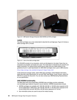 WORM                  WORM                R/W                       R/W




              Figure 3-3 IBM System Storage Enterprise 3592 WORM and R/W cartridges

              Labels
              The 3592 cartridges use a new media label to describe the cartridge type. Figure 3-4 shows a
              3592 cartridge with a JA label.




              Figure 3-4 View of the 3592 cartridge label

              The VOLSER consists of six characters, which are left-aligned on the label. Fewer than six
              characters are possible, but hardly ever used. The media type is indicated by the seventh and
              eighth characters. For optimal library performance make sure your labels adhere to the
              guidelines found in Label Specification for IBM 3592 Cartridges when used in IBM Libraries:
              http://www.storage.ibm.com/media/tapecartridges/index.html

              Under Enterprise storage media, select 3592 tape cartridges. Under Related information,
              select Barcode Label Specification for use with 3592 Tape Media. Under Content, select the
              PDF file to access the document. You can also contact your IBM Marketing Representative
              for this specification.

              3592 WORM functionality
              The IBM 3592 Write Once Read Many (WORM) data cartridges provide unalterable,
              non-rewritable tape media for long-term record retention. WORM characteristics include:
                 WORM cartridges are available with 1000 GB, 640 GB, or 128 GB native capacity for E3
                 format (3592-E06 or 3592-EU6), with 700 GB, 500 GB, or 100 GB native capacity for E2
                 format (3592-E05) and with 300 GB or 60 GB native capacity for E1 format.
                 Non-reversible screws are used to secure the media housing.


52   IBM System Storage Tape Encryption Solutions
 