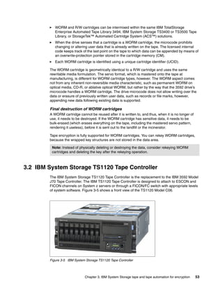 WORM and R/W cartridges can be intermixed within the same IBM TotalStorage
           Enterprise Automated Tape Library 3494, IBM System Storage TS3400 or TS3500 Tape
           Library, or StorageTek™ Automated Cartridge System (ACS™) solutions.
           When the drive senses that a cartridge is a WORM cartridge, the microcode prohibits
           changing or altering user data that is already written on the tape. The licensed internal
           code keeps track of the last point on the tape to which data can be appended by means of
           an overwrite-protection pointer stored in the cartridge memory (CM).
           Each WORM cartridge is identified using a unique cartridge identifier (UCID).

        The WORM cartridge is geometrically identical to a R/W cartridge and uses the same
        rewritable media formulation. The servo format, which is mastered onto the tape at
        manufacturing, is different for WORM cartridge types, however. The WORM aspect comes
        not from any inherent non-reversible media characteristic, such as permanent WORM on
        optical media, CD-R, or ablative optical WORM, but rather by the way that the 3592 drive’s
        microcode handles a WORM cartridge. The drive microcode does not allow writing over the
        data or erasure of previously written user data, such as records or file marks, however,
        appending new data following existing data is supported.

        Final destruction of WORM cartridges
        A WORM cartridge cannot be reused after it is written to, and thus, when it is no longer of
        use, it needs to be destroyed. If the WORM cartridge has sensitive data, it needs to be
        bulk-erased (which erases everything on the tape, including the mastered servo pattern,
        rendering it useless), before it is sent out to the landfill or the incinerator.

        Tape encryption is fully supported for WORM cartridges. You can rekey WORM cartridges,
        because the wrapped key structures are not stored in the data area.

         Note: Instead of physically deleting or destroying the data, consider rekeying WORM
         cartridges and deleting the key after the rekeying operation.



3.2 IBM System Storage TS1120 Tape Controller
        The IBM System Storage TS1120 Tape Controller is the replacement to the IBM 3592 Model
        J70 Tape Controller. The IBM TS1120 Tape Controller is designed to attach to ESCON and
        FICON channels on System z servers or through a FICON/FC switch with appropriate levels
        of system software. Figure 3-5 shows a front view of the TS1120 Model C06.




        Figure 3-5 IBM System Storage TS1120 Tape Controller




                              Chapter 3. IBM System Storage tape and tape automation for encryption   53
 