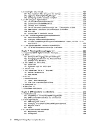 6.4 Installing the EKM in i5/OS . . . . . . . . . . . . . . . . . . . . . . . . . . . . . . . . . . . . . . . . . . . . . 194
                  6.4.1 New installation of the Encryption Key Manager. . . . . . . . . . . . . . . . . . . . . . . . . 194
                  6.4.2 Upgrading the Encryption Key Manager . . . . . . . . . . . . . . . . . . . . . . . . . . . . . . . 197
                  6.4.3 Configuring EKM for tape data encryption . . . . . . . . . . . . . . . . . . . . . . . . . . . . . 199
               6.5 LTO4 Encryption implementation . . . . . . . . . . . . . . . . . . . . . . . . . . . . . . . . . . . . . . . . 202
                  6.5.1 LTO4 EKM implementation checklist . . . . . . . . . . . . . . . . . . . . . . . . . . . . . . . . . 203
                  6.5.2 Download the latest EKM software . . . . . . . . . . . . . . . . . . . . . . . . . . . . . . . . . . . 203
                  6.5.3 Create a JCEKS keystore . . . . . . . . . . . . . . . . . . . . . . . . . . . . . . . . . . . . . . . . . . 207
                  6.5.4 Off-site or business partner exchange with LTO4 compared to 3592. . . . . . . . . 210
                  6.5.5 EKM Version 2 installation and customization on Windows . . . . . . . . . . . . . . . . 211
                  6.5.6 Start EKM . . . . . . . . . . . . . . . . . . . . . . . . . . . . . . . . . . . . . . . . . . . . . . . . . . . . . . 213
                  6.5.7 Starting EKM as a windows Service . . . . . . . . . . . . . . . . . . . . . . . . . . . . . . . . . . 213
               6.6 LTO4 Library-Managed Encryption implementation . . . . . . . . . . . . . . . . . . . . . . . . . . 215
                  6.6.1 Barcode Encryption Policy . . . . . . . . . . . . . . . . . . . . . . . . . . . . . . . . . . . . . . . . . 215
                  6.6.2 Specifying a Barcode Encryption Policy . . . . . . . . . . . . . . . . . . . . . . . . . . . . . . . 219
                  6.6.3 TS3500 Library-Managed Encryption differences from TS3310, TS3200, TS3100,
                         and TS2900 . . . . . . . . . . . . . . . . . . . . . . . . . . . . . . . . . . . . . . . . . . . . . . . . . . . . 223
               6.7 LTO4 System-Managed Encryption implementation. . . . . . . . . . . . . . . . . . . . . . . . . . 223
                  6.7.1 LTO4 SME implementation checklist for Windows . . . . . . . . . . . . . . . . . . . . . . . 224

               Chapter 7. Planning and managing your keys . . . . . . . . . . . . . . . . . . . . . . . . . . . . . . .                             225
               7.1 Keystore and SAF Digital Certificates (keyrings) . . . . . . . . . . . . . . . . . . . . . . . . . . . .                         226
               7.2 JCEKS. . . . . . . . . . . . . . . . . . . . . . . . . . . . . . . . . . . . . . . . . . . . . . . . . . . . . . . . . . . . .   226
                  7.2.1 Examples of managing public-private key pairs . . . . . . . . . . . . . . . . . . . . . . . . .                             227
                  7.2.2 Managing symmetric keys in a JCEKS keystore. . . . . . . . . . . . . . . . . . . . . . . . .                                230
                  7.2.3 Example using IKEYMAN . . . . . . . . . . . . . . . . . . . . . . . . . . . . . . . . . . . . . . . . . .                   234
               7.3 JCE4758KS and JCECCAKS . . . . . . . . . . . . . . . . . . . . . . . . . . . . . . . . . . . . . . . . . . .                     241
                  7.3.1 Script notes . . . . . . . . . . . . . . . . . . . . . . . . . . . . . . . . . . . . . . . . . . . . . . . . . . . . .      241
                  7.3.2 Symmetric keys in a JCECCAKS . . . . . . . . . . . . . . . . . . . . . . . . . . . . . . . . . . . .                        243
               7.4 JCERACFKS . . . . . . . . . . . . . . . . . . . . . . . . . . . . . . . . . . . . . . . . . . . . . . . . . . . . . . . .        244
               7.5 JCE4758RACFKS and JCECCARACFKS . . . . . . . . . . . . . . . . . . . . . . . . . . . . . . . . .                                 246
                  7.5.1 RACDCERT keywords . . . . . . . . . . . . . . . . . . . . . . . . . . . . . . . . . . . . . . . . . . . .                   247
                  7.5.2 Best practice . . . . . . . . . . . . . . . . . . . . . . . . . . . . . . . . . . . . . . . . . . . . . . . . . . . .       249
               7.6 PKCS#11 . . . . . . . . . . . . . . . . . . . . . . . . . . . . . . . . . . . . . . . . . . . . . . . . . . . . . . . . . .      250
               7.7 IBMi5OSKeyStore . . . . . . . . . . . . . . . . . . . . . . . . . . . . . . . . . . . . . . . . . . . . . . . . . . . .          250
                  7.7.1 Digital Certificate Manager . . . . . . . . . . . . . . . . . . . . . . . . . . . . . . . . . . . . . . . . .               251
                  7.7.2 How to set up an IBMi5OSKeyStore . . . . . . . . . . . . . . . . . . . . . . . . . . . . . . . . . .                        251
               7.8 ShowPrivateTool . . . . . . . . . . . . . . . . . . . . . . . . . . . . . . . . . . . . . . . . . . . . . . . . . . . . .        265
               7.9 MatchKeys tool . . . . . . . . . . . . . . . . . . . . . . . . . . . . . . . . . . . . . . . . . . . . . . . . . . . . . .       267
               7.10 Hardware cryptography . . . . . . . . . . . . . . . . . . . . . . . . . . . . . . . . . . . . . . . . . . . . . . .             270

               Chapter 8. EKM operational considerations. . . . . . . . . . . . . . . . . . . . . . . . . . . . . . . . .                           273
               8.1 EKM commands . . . . . . . . . . . . . . . . . . . . . . . . . . . . . . . . . . . . . . . . . . . . . . . . . . . . .           274
                  8.1.1 The EKM sync command and EKM properties file . . . . . . . . . . . . . . . . . . . . . . .                                  274
                  8.1.2 EKM command line interface and command set. . . . . . . . . . . . . . . . . . . . . . . . .                                 275
               8.2 Backup procedures . . . . . . . . . . . . . . . . . . . . . . . . . . . . . . . . . . . . . . . . . . . . . . . . . . .          279
                  8.2.1 EKM file system backup . . . . . . . . . . . . . . . . . . . . . . . . . . . . . . . . . . . . . . . . . . .                279
                  8.2.2 Identifying DFSMShsm to z/OS UNIX System Services . . . . . . . . . . . . . . . . . . .                                     281
                  8.2.3 Keystore backup . . . . . . . . . . . . . . . . . . . . . . . . . . . . . . . . . . . . . . . . . . . . . . . . .           282
                  8.2.4 RACF . . . . . . . . . . . . . . . . . . . . . . . . . . . . . . . . . . . . . . . . . . . . . . . . . . . . . . . . .      282
               8.3 ICSF disaster recovery procedures. . . . . . . . . . . . . . . . . . . . . . . . . . . . . . . . . . . . . . .                   284
                  8.3.1 Key recovery checklist . . . . . . . . . . . . . . . . . . . . . . . . . . . . . . . . . . . . . . . . . . . .              284
                  8.3.2 Prerequisites . . . . . . . . . . . . . . . . . . . . . . . . . . . . . . . . . . . . . . . . . . . . . . . . . . . .       284


vi   IBM System Storage Tape Encryption Solutions
 
