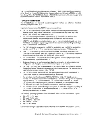 The TS7700 Virtualization Engine attaches to System z hosts through FICON connections,
either directly or through FICON directors. It supports back-end drives in a TS3500 or 3494
tape library. When the TS7700 attaches to a TS3500 library, an external library manager is no
longer required as of licensed internal code 8.5.0.xx

TS7700 characteristics
The TS7700 offers a new standards-based management interface and enhanced statistical
reporting, compared to the VTS.

Important characteristics of theTS7700 are summarized here:
   The TS7700 Virtualization Engine utilizes outboard policy management to manage
   physical volume pools, cache management to control selective dual copy, dual copy
   across a grid network, and copy mode control.
   The TS7740 Server provides host connections of up to four FICON channels and
   connections to the tape library and tape drives for back-end tape processing.
   A TS7700 with Grid Communication features can be interconnected with up to two other
   TS7700s to provide peer-to-peer copy capability between Virtualization Engines for tape
   using TCP/IP network connections.
   The TS7740 Cache, comprised of the TS7740 Model CC6 and the TS7740 Model CX6,
   provides from 1 TB to 14 TB of uncompressed tape volume cache (TVC) capacity.
   Each TS7700 supports up to a maximum of 256 3490E virtual tape drives and up to
   1,000,000 logical volumes, each with a maximum capacity of 1.2 GB to 12 GB (assuming
   3:1 compression and using the 400 to 4000 MB volume sizes).
   The TS7700 offers a new standards-based Management Interface (MI) and enhanced
   statistical reporting, compared to the VTS.
   On demand features for cache capacity and performance allow for a lower cost entry
   configuration with the option to grow with minimal impact on operations.
   The Copy Export Function allows for export of secondary copies of volumes for Disaster
   Recovery purposes. The export operates on physical cartridge pools. The primary copy of
   exported volumes stays resident in the TS7700.
   The TS7700 supports the TS3500 and the 3494 tape libraries. When it attaches to a
   TS3500 tape library, an external Library Manager is required.
   You can attach from four to sixteen TS1130, TS1120 or 3592-J1A Tape Drives to a
   TS7700. The drives can reside either in a TS3500 or a 3494 tape library. The TS7700 also
   supports a mix of TS1130 and TS1120 or TS1120 and 3592-J1A drives. In a mixed
   TS1120 and 3592-J1A configuration, the TS1120 drives run in J1A Emulation mode.
   TS1120 drives running in J1A Emulation mode do not support encryption.
   The TS7700 supports System-Managed Encryption. To utilize the encryption capability of
   TS1120 and TS1130 drives, all drives attached to the TS7700 must be TS1130 or
   encryption-enabled TS1120 drives.

The following operating systems support attachment of the TS7700 Virtualization Engine:
   IBM z/OS V1.7 or later
   IBM z/VM V5.1 or later
   IBM z/VSE V3.1.2 or later
   IBM z/TPF 1.1 or later
   IBM TPF 4.1 or later

Earlier releases might support the basic functionality of the TS7700 Virtualization Engine.



                      Chapter 3. IBM System Storage tape and tape automation for encryption   61
 