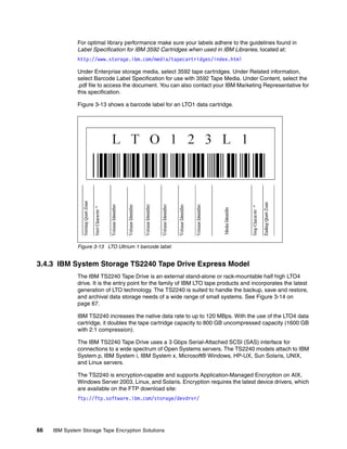 For optimal library performance make sure your labels adhere to the guidelines found in
              Label Specification for IBM 3592 Cartridges when used in IBM Libraries, located at:
              http://www.storage.ibm.com/media/tapecartridges/index.html

              Under Enterprise storage media, select 3592 tape cartridges. Under Related information,
              select Barcode Label Specification for use with 3592 Tape Media. Under Content, select the
              .pdf file to access the document. You can also contact your IBM Marketing Representative for
              this specification.

              Figure 3-13 shows a barcode label for an LTO1 data cartridge.




              Figure 3-13 LTO Ultrium 1 barcode label


3.4.3 IBM System Storage TS2240 Tape Drive Express Model
              The IBM TS2240 Tape Drive is an external stand-alone or rack-mountable half high LTO4
              drive. It is the entry point for the family of IBM LTO tape products and incorporates the latest
              generation of LTO technology. The TS2240 is suited to handle the backup, save and restore,
              and archival data storage needs of a wide range of small systems. See Figure 3-14 on
              page 67.

              IBM TS2240 increases the native data rate to up to 120 MBps. With the use of the LTO4 data
              cartridge, it doubles the tape cartridge capacity to 800 GB uncompressed capacity (1600 GB
              with 2:1 compression).

              The IBM TS2240 Tape Drive uses a 3 Gbps Serial-Attached SCSI (SAS) interface for
              connections to a wide spectrum of Open Systems servers. The TS2240 models attach to IBM
              System p, IBM System i, IBM System x, Microsoft® Windows, HP-UX, Sun Solaris, UNIX,
              and Linux servers.

              The TS2240 is encryption-capable and supports Application-Managed Encryption on AIX,
              Windows Server 2003, Linux, and Solaris. Encryption requires the latest device drivers, which
              are available on the FTP download site:
              ftp://ftp.software.ibm.com/storage/devdrvr/




66   IBM System Storage Tape Encryption Solutions
 
