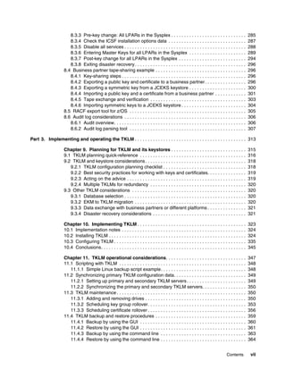 8.3.3 Pre-key change: All LPARs in the Sysplex . . . . . . . . . . . . . . . . . . . . . . . . . . . . .                       285
                      8.3.4 Check the ICSF installation options data . . . . . . . . . . . . . . . . . . . . . . . . . . . . . .                     287
                      8.3.5 Disable all services . . . . . . . . . . . . . . . . . . . . . . . . . . . . . . . . . . . . . . . . . . . . . . .       288
                      8.3.6 Entering Master Keys for all LPARs in the Sysplex . . . . . . . . . . . . . . . . . . . . . .                            289
                      8.3.7 Post-key change for all LPARs in the Sysplex . . . . . . . . . . . . . . . . . . . . . . . . . .                         294
                      8.3.8 Exiting disaster recovery . . . . . . . . . . . . . . . . . . . . . . . . . . . . . . . . . . . . . . . . . . .          296
                   8.4 Business partner tape-sharing example . . . . . . . . . . . . . . . . . . . . . . . . . . . . . . . . . . .                   296
                      8.4.1 Key-sharing steps . . . . . . . . . . . . . . . . . . . . . . . . . . . . . . . . . . . . . . . . . . . . . . . .        296
                      8.4.2 Exporting a public key and certificate to a business partner . . . . . . . . . . . . . . . .                             296
                      8.4.3 Exporting a symmetric key from a JCEKS keystore . . . . . . . . . . . . . . . . . . . . . .                              300
                      8.4.4 Importing a public key and a certificate from a business partner . . . . . . . . . . . .                                 301
                      8.4.5 Tape exchange and verification . . . . . . . . . . . . . . . . . . . . . . . . . . . . . . . . . . . . .                 303
                      8.4.6 Importing symmetric keys to a JCEKS keystore . . . . . . . . . . . . . . . . . . . . . . . . .                           304
                   8.5 RACF export tool for z/OS . . . . . . . . . . . . . . . . . . . . . . . . . . . . . . . . . . . . . . . . . . . . .           305
                   8.6 Audit log considerations . . . . . . . . . . . . . . . . . . . . . . . . . . . . . . . . . . . . . . . . . . . . . . .        306
                      8.6.1 Audit overview. . . . . . . . . . . . . . . . . . . . . . . . . . . . . . . . . . . . . . . . . . . . . . . . . . .      306
                      8.6.2 Audit log parsing tool . . . . . . . . . . . . . . . . . . . . . . . . . . . . . . . . . . . . . . . . . . . . .         307

Part 3. Implementing and operating the TKLM . . . . . . . . . . . . . . . . . . . . . . . . . . . . . . . . . . . . . . . . . . . 313

                   Chapter 9. Planning for TKLM and its keystores . . . . . . . . . . . . . . . . . . . . . . . . . . . . .                          315
                   9.1 TKLM planning quick-reference . . . . . . . . . . . . . . . . . . . . . . . . . . . . . . . . . . . . . . . . .               316
                   9.2 TKLM and keystore considerations . . . . . . . . . . . . . . . . . . . . . . . . . . . . . . . . . . . . . . .                318
                      9.2.1 TKLM configuration planning checklist . . . . . . . . . . . . . . . . . . . . . . . . . . . . . . . .                    318
                      9.2.2 Best security practices for working with keys and certificates. . . . . . . . . . . . . . .                              319
                      9.2.3 Acting on the advice . . . . . . . . . . . . . . . . . . . . . . . . . . . . . . . . . . . . . . . . . . . . . .         319
                      9.2.4 Multiple TKLMs for redundancy . . . . . . . . . . . . . . . . . . . . . . . . . . . . . . . . . . . . .                  320
                   9.3 Other TKLM considerations . . . . . . . . . . . . . . . . . . . . . . . . . . . . . . . . . . . . . . . . . . . .             320
                      9.3.1 Database selection . . . . . . . . . . . . . . . . . . . . . . . . . . . . . . . . . . . . . . . . . . . . . . .         320
                      9.3.2 EKM to TKLM migration . . . . . . . . . . . . . . . . . . . . . . . . . . . . . . . . . . . . . . . . . . .              320
                      9.3.3 Data exchange with business partners or different platforms . . . . . . . . . . . . . . .                                321
                      9.3.4 Disaster recovery considerations . . . . . . . . . . . . . . . . . . . . . . . . . . . . . . . . . . . .                 321

                   Chapter 10. Implementing TKLM . . . . . . . . . . . . . . . . . . . . . . . . . . . . . . . . . . . . . . . . . .                 323
                   10.1 Implementation notes . . . . . . . . . . . . . . . . . . . . . . . . . . . . . . . . . . . . . . . . . . . . . . . .         324
                   10.2 Installing TKLM . . . . . . . . . . . . . . . . . . . . . . . . . . . . . . . . . . . . . . . . . . . . . . . . . . . . .    324
                   10.3 Configuring TKLM . . . . . . . . . . . . . . . . . . . . . . . . . . . . . . . . . . . . . . . . . . . . . . . . . . .       335
                   10.4 Conclusions. . . . . . . . . . . . . . . . . . . . . . . . . . . . . . . . . . . . . . . . . . . . . . . . . . . . . . . .   345

                   Chapter 11. TKLM operational considerations. . . . . . . . . . . . . . . . . . . . . . . . . . . . . . .                          347
                   11.1 Scripting with TKLM . . . . . . . . . . . . . . . . . . . . . . . . . . . . . . . . . . . . . . . . . . . . . . . . .        348
                      11.1.1 Simple Linux backup script example. . . . . . . . . . . . . . . . . . . . . . . . . . . . . . . . .                     348
                   11.2 Synchronizing primary TKLM configuration data. . . . . . . . . . . . . . . . . . . . . . . . . . . .                         349
                      11.2.1 Setting up primary and secondary TKLM servers . . . . . . . . . . . . . . . . . . . . . . .                             349
                      11.2.2 Synchronizing the primary and secondary TKLM servers. . . . . . . . . . . . . . . . .                                   350
                   11.3 TKLM maintenance . . . . . . . . . . . . . . . . . . . . . . . . . . . . . . . . . . . . . . . . . . . . . . . . . .         350
                      11.3.1 Adding and removing drives . . . . . . . . . . . . . . . . . . . . . . . . . . . . . . . . . . . . . . .                350
                      11.3.2 Scheduling key group rollover. . . . . . . . . . . . . . . . . . . . . . . . . . . . . . . . . . . . . .                353
                      11.3.3 Scheduling certificate rollover . . . . . . . . . . . . . . . . . . . . . . . . . . . . . . . . . . . . . .             356
                   11.4 TKLM backup and restore procedures . . . . . . . . . . . . . . . . . . . . . . . . . . . . . . . . . . .                     359
                      11.4.1 Backup by using the GUI . . . . . . . . . . . . . . . . . . . . . . . . . . . . . . . . . . . . . . . . .               360
                      11.4.2 Restore by using the GUI . . . . . . . . . . . . . . . . . . . . . . . . . . . . . . . . . . . . . . . . .              361
                      11.4.3 Backup by using the command line . . . . . . . . . . . . . . . . . . . . . . . . . . . . . . . . .                      363
                      11.4.4 Restore by using the command line . . . . . . . . . . . . . . . . . . . . . . . . . . . . . . . . .                     364


                                                                                                                                    Contents          vii
 