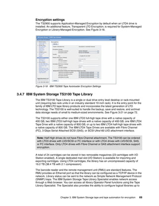 Encryption settings
          The TS2900 supports Application-Managed Encryption by default when an LTO4 drive is
          installed. An additional feature, Transparent LTO Encryption, is required for System-Managed
          Encryption or Library-Managed Encryption. See Figure 3-18.




          Figure 3-18 IBM TS2900 Tape Autoloader Encryption Settings


3.4.7 IBM System Storage TS3100 Tape Library
          The IBM TS3100 Tape Library is a single or dual drive entry level desktop or rack-mounted
          unit (requiring two rack units in an industry standard 19 inch rack). It is the entry point for the
          family of IBM LTO tape library products and incorporates the latest generation of LTO
          technology. The TS3100 is well-suited to handle the backup, save and restore, and archival
          data storage needs of small to medium-sized environments. See Figure 3-21 on page 72.

          The TS3100 supports either one IBM LTO3 full-high tape drive with a native capacity of
          400 GB, two IBM LTO3 half-high tape drives with a native capacity of 400 GB, one IBM LTO4
          Tape Drive with a native capacity of 800 GB, or up to two IBM LTO4 half-high tape drives with
          a native capacity of 800 GB. The IBM LTO4 Tape Drives are available with Fibre Channel
          (FC), 3 Gbps Serial Attached SCSI (SAS), or SCSI Ultra160 LVD attachment interface.

           Note: Half High drives do not have Fibre Channel attachment. The TS3100 can be ordered
           with LTO3 drives with LVD/SCSI or FC interface or with LTO4 drives with LVD/SCSI, SAS,
           or FC interface. Only LTO4 drives with Fibre Channel or SAS attachment interface support
           encryption.

          A total of 24 cartridges can be stored in two removable magazines (23 cartridges with I/O
          Station enabled). A single dedicated mail slot (I/O Station) is available for importing and
          exporting cartridges. Using LTO4 cartridges, the library has an uncompressed capacity of
          19.2 TB (38.4 TB with 2:1 compression).

          The barcode reader and the remote management unit (RMU) are standard features. The
          RMU provides an Ethernet port so that the library can be configured as a TCP/IP device in the
          network. Library status can be sent to the network as Simple Network Management Protocol
          (SNMP) traps. The IBM System Storage Tape Library Specialist enables network access
          through a Web browser. You can access all library Operator Panel functions using the Tape
          Library Specialist. The Specialist also provides the ability to configure logical libraries up to



                                 Chapter 3. IBM System Storage tape and tape automation for encryption     69
 