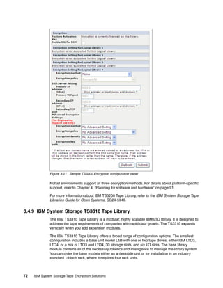 Figure 3-21 Sample TS3200 Encryption configuration panel

              Not all environments support all three encryption methods. For details about platform-specific
              support, refer to Chapter 4, “Planning for software and hardware” on page 91.

              For more information about IBM TS3200 Tape Library, refer to the IBM System Storage Tape
              Libraries Guide for Open Systems, SG24-5946.


3.4.9 IBM System Storage TS3310 Tape Library
              The IBM TS3310 Tape Library is a modular, highly scalable IBM LTO library. It is designed to
              address the tape requirements of companies with rapid data growth. The TS3310 expands
              vertically when you add expansion modules.

              The IBM TS3310 Tape Library offers a broad range of configuration options. The smallest
              configuration includes a base unit model L5B with one or two tape drives, either IBM LTO3,
              LTO4, or a mix of LTO3 and LTO4, 30 storage slots, and six I/O slots. The base library
              module contains all of the necessary robotics and intelligence to manage the library system.
              You can order the base models either as a deskside unit or for installation in an industry
              standard 19-inch rack, where it requires four rack units.



72   IBM System Storage Tape Encryption Solutions
 