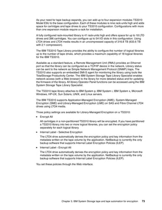 As your need for tape backup expands, you can add up to four expansion modules TS3310
Model E9U to the base configuration. Each of these modules is nine rack-units high and adds
space for cartridges and tape drives to your TS3310 configuration. Configurations with more
than one expansion module require a rack for installation.

A fully configured rack-mounted library is 41 rack-units high and offers space for up to 18 LTO
drives and 396 cartridges. You can configure up to 54 I/O slots in this configuration. Using
LTO4 drives and LTO4 media results in an uncompressed capacity of 316.8 TB (633.6 TB
with 2:1 compression).

The IBM TS3310 Tape Library provides the ability to configure the number of logical libraries
up to the number of tape drives, which provides a maximum capability of 18 logical libraries
for the IBM TS3310.

Available as a standard feature, a Remote Management Unit (RMU) provides an Ethernet
port so that the library can be configured as a TCP/IP device in the network. Library status
can be sent to the network as Simple Network Management Protocol (SNMP) traps. The
TS3310 also supports an embedded SMI-S agent for monitoring the library using tools like
TotalStorage Productivity Center. The IBM System Storage Tape Library Specialist enables
network access (with a Web browser) to the library for more detailed status and for updating
the firmware of the library. All library Operator Panel functions can be accessed using the IBM
System Storage Tape Library Specialist.

The TS3310 tape library attaches to IBM System p, IBM System i, IBM System x, Microsoft
Windows, HP-UX, Sun Solaris, UNIX, and Linux servers.

The IBM TS3310 supports Application-Managed Encryption (AME), System-Managed
Encryption (SME) and Library-Managed Encryption (LME) on SAS and Fibre Channel LTO4
drives using LTO4 media.

Three policy settings are available for Library-Managed Encryption on a TS3310:
   Encrypt All
   All cartridges in a non-partitioned TS3310 library will be encrypted. If you have partitioned
   a TS3310 library into two or more logical libraries, you can set the encryption policy
   separately for each logical library.
   Internal Label - Selective Encryption
   The LTO4 drive automatically derives the encryption policy and key information from the
   metadata written on the tape volume by the application. NetBackup is currently the only
   backup software that supports Internal Label Encryption Policies (ILEP).
   Internal Label - Encrypt All
   The LTO4 drive automatically derives the encryption policy and key information from the
   metadata written on the tape volume by the application. NetBackup is currently the only
   backup software that supports Internal Label Encryption Policies (ILEP).

You set these policies through the Web interface.




                      Chapter 3. IBM System Storage tape and tape automation for encryption   73
 