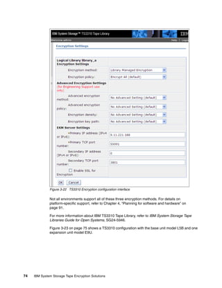 Figure 3-22 TS3310 Encryption configuration interface

              Not all environments support all of these three encryption methods. For details on
              platform-specific support, refer to Chapter 4, “Planning for software and hardware” on
              page 91.

              For more information about IBM TS3310 Tape Library, refer to IBM System Storage Tape
              Libraries Guide for Open Systems, SG24-5946.

              Figure 3-23 on page 75 shows a TS3310 configuration with the base unit model L5B and one
              expansion unit model E9U.




74   IBM System Storage Tape Encryption Solutions
 